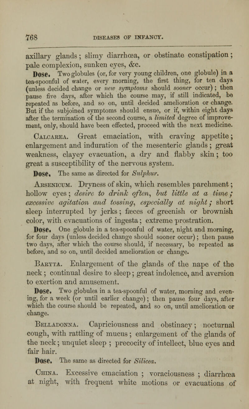 axillary glands; slimy diarrhoea, or obstinate constipation; pale complexion, sunken eyes, &c. D0S6« Two globules (or, for very young children, one globule) in a tea-spoonful of water, every morning, the first thing, for ten days (unless decided change or new symptoms should sooner occur) ; then pause five days, after which the course may, if still indicated, be repeated as before, and so on, until decided amelioration or change. But if the subjoined symptoms should ensue, or if, within eight days after the termination of the second course, a limited degree of improve- ment, only, should have been effected, proceed with the next medicine. Calcaeea. Great emaciation, with craving appetite; enlargement and induration of the mesenteric glands ; great weakness, clayey evacuation, a dry and flabby skin; too great a susceptibility of the nervous system. Dose. The same as directed for Sulphur. Arsenicum. Dryness of skin, which resembles parchment; hollow eyes; desire to drink often, but little at a time / excessive agitation and tossing, especially at night; short sleep interrupted by jerks; faeces of greenish or brownish color, with evacuations of ingesta; extreme prostration. Dose. One globule in a tea-spoonful of water, night and morning, for four days (unless decided change should sooner occur); then pause two days, after which the course should, if necessary, be repeated as before, and so on, until decided amelioration or change. Baryta. Enlargement of the glands of the nape of the neck ; continual desire to sleep; great indolence, and aversion to exertion and amusement. Dose. Two globules in a tea-spoonful of water, morning and even- ing, for a week (or until earlier change); then pause four days, after which the course should be repeated, and so on, until amelioration or change. Belladonna. Capriciousness and obstinacy; nocturnal cough, with rattling of mucus; enlargement of the glands of the neck; unquiet sleep ; precocity of intellect, blue eyes and fair hair. Dose. The same as directed for Silicea. China. Excessive emaciation ; voraciousness ; diarrhoea at night, with frequent white motions or evacuations of