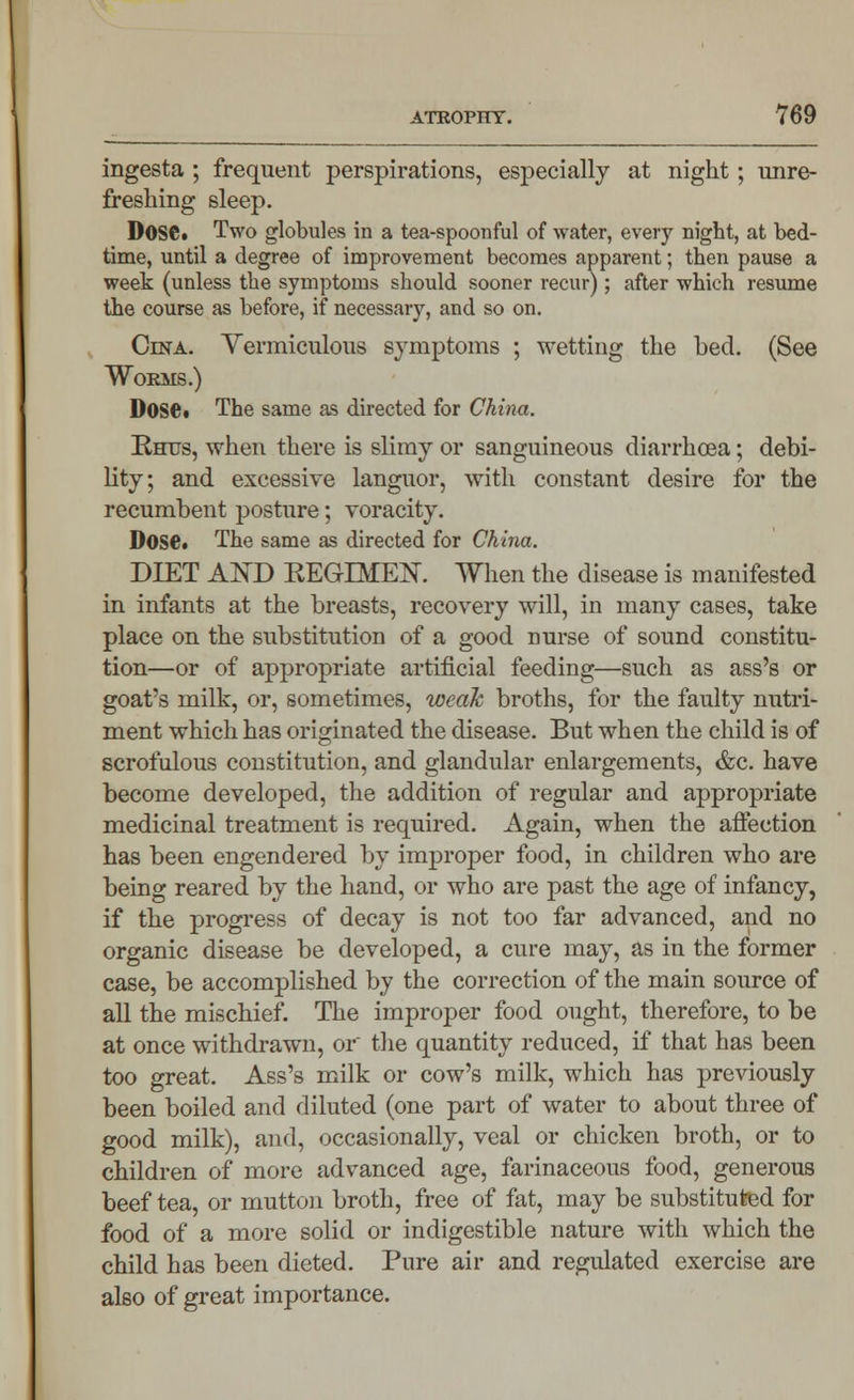 ingesta ; frequent perspirations, especially at night; unre- freshing sleep. DoSCi Two globules in a tea-spoonful of water, every night, at bed- time, until a degree of improvement becomes apparent; then pause a week (unless the symptoms should sooner recur); after which resume the course as before, if necessary, and so on. Cesta. Yermiculous symptoms ; wetting the bed. (See Worms.) Dose. The same as directed for China. Rhus, when there is slimy or sanguineous diarrhoea; debi- lity; and excessive languor, with constant desire for the recumbent posture; voracity. Dose. The same as directed for China. DIET ANT> REGIMEN. When the disease is manifested in infants at the breasts, recovery will, in many cases, take place on the substitution of a good nurse of sound constitu- tion—or of appropriate artificial feeding—such as ass's or goat's milk, or, sometimes, weak broths, for the faulty nutri- ment which has originated the disease. But when the child is of scrofulous constitution, and glandular enlargements, &c. have become developed, the addition of regular and appropriate medicinal treatment is required. Again, when the affection has been engendered by improper food, in children who are being reared by the hand, or who are past the age of infancy, if the progress of decay is not too far advanced, and no organic disease be developed, a cure may, as in the former case, be accomplished by the correction of the main source of all the mischief. The improper food ought, therefore, to be at once withdrawn, or the quantity reduced, if that has been too great. Ass's milk or cow's milk, which has previously been boiled and diluted (one part of water to about three of good milk), and, occasionally, veal or chicken broth, or to children of more advanced age, farinaceous food, generous beef tea, or mutton broth, free of fat, may be substituted for food of a more solid or indigestible nature with which the child has been dieted. Pure air and regulated exercise are also of great importance.