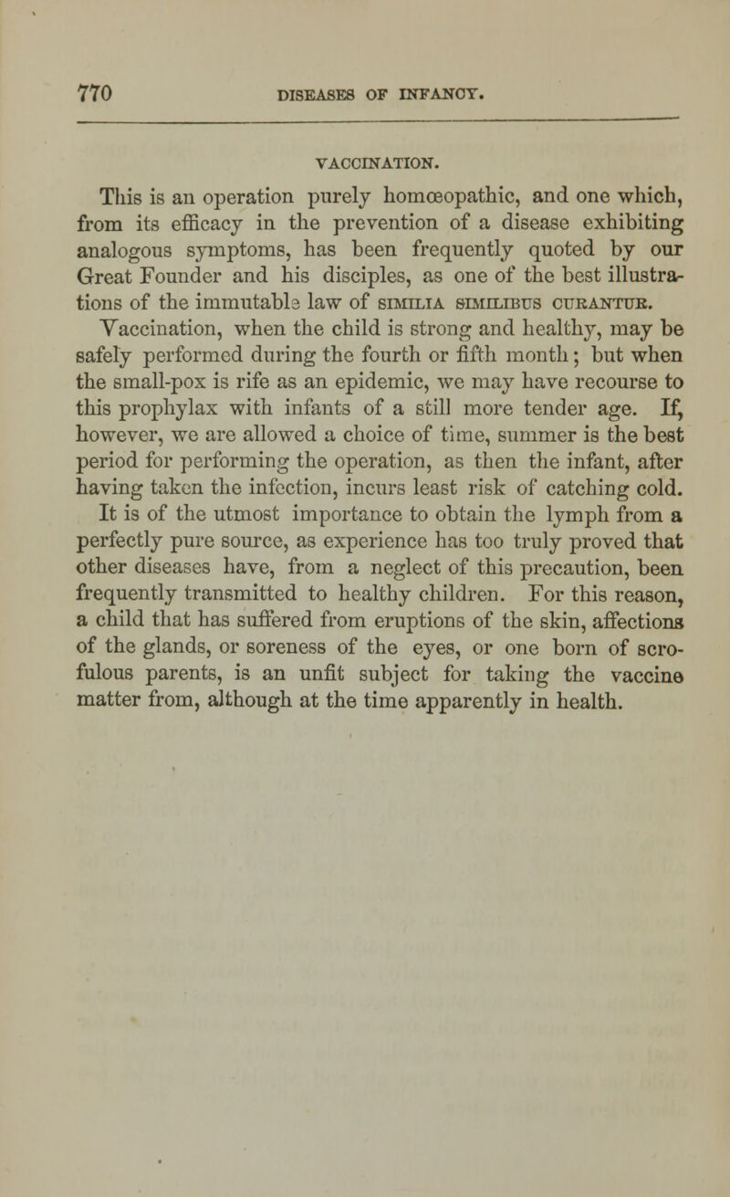 VACCINATION. This is an operation purely homoeopathic, and one which, from its efficacy in the prevention of a disease exhibiting analogous symptoms, has been frequently quoted by our Great Founder and his disciples, as one of the best illustra- tions of the inimutabls law of similia similibus curantub. Yaccination, when the child is strong and healthy, may be safely performed during the fourth or fifth month; but when the small-pox is rife as an epidemic, we may have recourse to this prophylax with infants of a still more tender age. Ifj however, we are allowed a choice of time, summer is the best period for performing the operation, as then the infant, after having taken the infection, incurs least risk of catching cold. It is of the utmost importance to obtain the lymph from a perfectly pure source, as experience has too truly proved that other diseases have, from a neglect of this precaution, been frequently transmitted to healthy children. For this reason, a child that has suffered from eruptions of the skin, affections of the glands, or soreness of the eyes, or one born of scro- fulous parents, is an unfit subject for taking the vaccine matter from, although at the time apparently in health.
