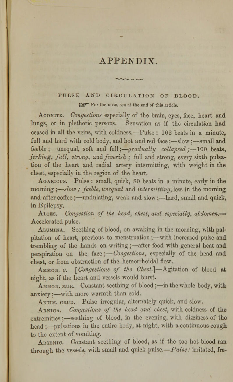 APPENDIX. PULSE AND CIRCULATION OF BLOOD. fgg~ For the dose, see at the end of this article. Aconite. Congestions especially of the brain, eyes, face, heart and lungs, or in plethoric persons. Sensation as if the circulation had ceased in all the veins, with coldness.—Pulse : 102 beats in a minute, full and hard with cold body, and hot and red face;—slow;—small and feeble ;—unequal, soft and full;—gradually collapsed ;—100 beats, jerking, full, strong, and feverish ; full and strong, every sixth pulsa- tion of the heart and radial artery intermitting, with weight in the chest, especially in the region of the heart. Agaricus. Pulse : small, quick, 80 beats in a minute, early in the morning ;—slow ; feeble, unequal and intermitting, less in the morning and after coffee;—undulating, weak and slow;—hard, small and quick, in Epilepsy. Aloes. Congestion of the head, chest, and especially, abdomen.— Accelerated pulse. Alumina. Seething of blood, on awaking in the morning, with pal- pitation of heart, previous to menstruation;—with increased pulse and trembling of the hands on writing;—after food with general heat and perspiration on the face;—Congestions, especially of the head and chest, or from obstruction of the hemorrhoidal flow. Ammon. c. [Congestions of the Chest.~\—Agitation of blood at night, as if the heart and vessels would burst. Ammon. mur. Constant seething of blood;—in the whole body, with anxiety;—with more warmth than cold. Antim. crud. Pulse irregular, alternately quick, and slow. Arnica. Congestions of the head and chest, with coldness of the extremities;—seething of blood, in the evening, with dizziness of the head |—pulsations in the entire body, at night, with a continuous cough to the extent of vomiting. Arsenic. Constant seething of blood, as if the too hot blood ran through the vessels, with small and quick pulse.—Pulse: irritated, fre-