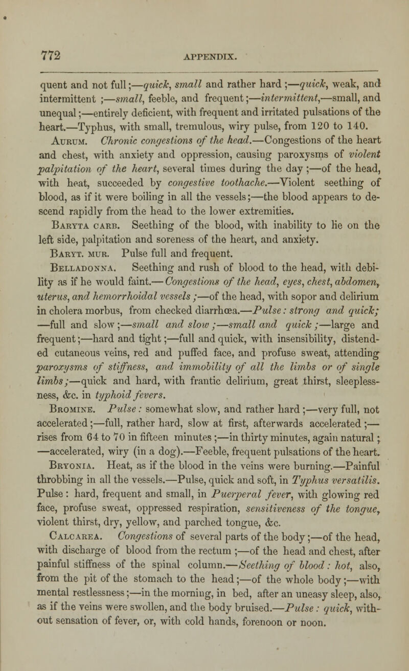 quent and not full;—quick, small and rather hard ;—quick, weak, and intermittent ;—small, feeble, and frequent;—intermittent,—small, and unequal;—entirely deficient, with frequent and irritated pulsations of the heart.—Typhus, with small, tremulous, wiry pulse, from 120 to 140. Aurum. Chronic congestions of the head.—Congestions of the heart and chest, with anxiety and oppression, causing paroxysms of violent palpitation of the heart, several times during the day;—of the head, with heat, succeeded by congestive toothache.—Violent seething of blood, as if it were boiling in all the vessels;—the blood appears to de- scend rapidly from the head to the lower extremities. Baryta carb. Seething of the blood, with inability to lie on the left side, palpitation and soreness of the heart, and anxiety. Baryt. mur. Pulse full and frequent. Belladonna. Seething and rush of blood to the head, with debi- lity as if he would faint.— Congestions of the head, eyes, chest, abdomen, uterus, and hemorrhoidal vessels ;—of the head, with sopor and delirium in cholera morbus, from checked diarrhoea.—Pulse: strong and quick; —full and slow ;—small and slow ;—small and quick ;—large and frequent;—hard and tight;—full and quick, with insensibility, distend- ed cutaneous veins, red and puffed face, and profuse sweat, attending paroxysms of stiffness, and immobility of all the limbs or of single limbs;—quick and hard, with frantic delirium, great thirst, sleepless- ness, &c. in typhoid fevers. Bromine. Pulse: somewhat slow, and rather hard ;—very full, not accelerated;—full, rather hard, slow at first, afterwards accelerated ;— rises from 64 to 70 in fifteen minutes;—in thirty minutes, again natural; —accelerated, wiry (in a dog).—Feeble, frequent pulsations of the heart. Bryonia. Heat, as if the blood in the veins were burning.—Painful throbbing in all the vessels.—Pulse, quick and soft, in Typhus versatilis. Pulse: hard, frequent and small, in Puerperal fever, with glowing red face, profuse sweat, oppressed respiration, sensitiveness of the tonguey violent thirst, dry, yellow, and parched tongue, &c. Calcarea. Congestions of several parts of the body;—of the head, with discharge of blood from the rectum ;—of the head and chest, after painful stiffness of the spinal column.—Seething of blood: hot, also, from the pit of the stomach to the head;—of the whole body;—with mental restlessness;—in the morning, in bed, after an uneasy sleep, also, as if the veins were swollen, and the body bruised.—Pulse: quick, with- out sensation of fever, or, with cold hands, forenoon or noon.