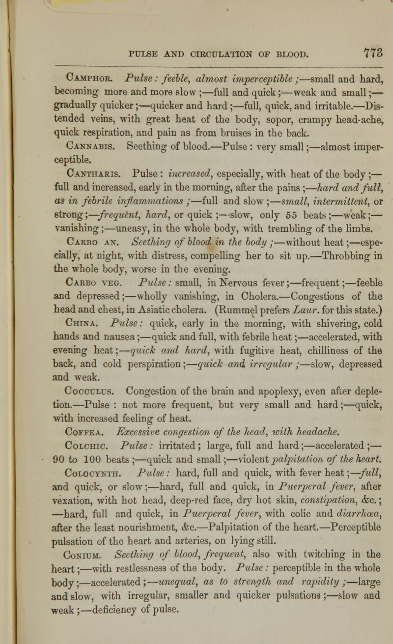 Camphor. Pulse : feeble, almost imperceptible ;—small and hard, becoming more and more slow ;—full and quick;—weak and small;— gradually quicker;—quicker and hard;—full, quick, and irritable.—Dis- tended veins, with great heat of the body, sopor, crampy head-ache, quick respiration, and pain as from bruises in the back. Cannabis. Seething of blood.—Pulse : very small;—almost imper- ceptible. Cantharis. Pulse : increased, especially, with heat of the body;— full and increased, early in the morning, after the pains;—hard and full, as in febrile inflammations ;—full and slow ;—small, intermittent, or strong;—frequtnt, hard, or quick ;—slow, only 55 beats;—weak;— vanishing;—uneasy, in the whole body, with trembling of the limbs. Carbo an. Seething of blood in the body ;—without heat;—espe- cially, at night, with distress, compelling her to sit up.—Throbbing in the whole body, worse in the evening. Carbo veg. Pulse: small, in Nervous fever;—frequent;—feeble and depressed;—wholly vanishing, in Cholera.—Congestions of the head and chest, in Asiatic cholera. (Rummel prefers Laur. for this state.) China. Pulse: quick, early in the morning, with shivering, cold hands and nausea;—quick and full, with febrile heat;—accelerated, with evening heat;—quick and hard, with fugitive heat, chilliness of the back, and cold perspiration;—quick and irregular ;—slow, depressed and weak. Cocculus. Congestion of the brain and apoplexy, even after deple- tion.—Pulse : not more frequent, but very small and hard;—quick, •with increased feeling of heat. Coffea. Excessive congestion of the head, with headache. Colchic. Pulse: irritated; large, full and hard;—accelerated ;— 90 to 100 beats ;—quick and small;—violent palpitation of the heart. Colocynth. Pulse: hard, full and quick, with fever heat ;—full, and quick, or slow;—hard, full and quick, in Puerperal fever, after vexation, with hot head, deep-red face, dry hot skin, constipation, &c.; —hard, full and quick, in Puerperal fever, with colic and diarrhoza, after the least nourishment, &c.—Palpitation of the heart.—Perceptible pulsation of the heart and arteries, on lying still. Conium. Seething of blood, frequent, also with twitching in the heart;—with restlessness of the body. Pulse: perceptible in the whole body;—accelerated;—unequal, as to strength and rapidity ;—large and slow, with irregular, smaller and quicker pulsations;—slow and weak ;—deficiency of pulse.