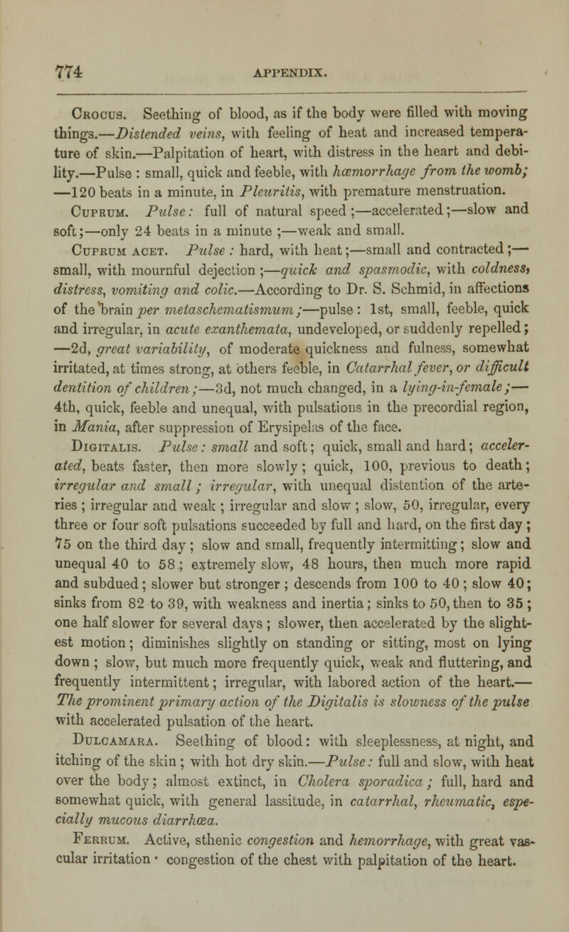 Crocus. Seething of blood, as if the body were filled with moving things.—Distended veins, with feeling of heat and increased tempera- ture of skin.—Palpitation of heart, with distress in the heart and debi- lity.—Pulse : small, quick and feeble, with haemorrhage from the womb; —120 beats in a minute, in Pleuriiis, with premature menstruation. Cuprum. Pulse: full of natural speed ;—accelerated;—slow and soft;—only 24 beats in a minute ;—weak and small. Cuprum acet. Pulse : hard, with heat;—small and contracted;— small, with mournful dejection ;—quick and spasmodic, with coldness, distress, vomiting and colic.—According to Dr. S. Schmid, in affections of the*brainper metaschcmatismum;—pulse: 1st, small, feeble, quick and irregular, in acute exanthemata, undeveloped, or suddenly repelled; —2d, great variability, of moderate quickness and fulness, somewhat irritated, at times strong, at others feeble, in Catarrhal fever, or difficult dentition of children;—3d, not much changed, in a lying-in-female;— 4th, quick, feeble and unequal, with pulsations in the precordial region, in Mania, after suppression of Erysipelas of the face. Digitalis. Pulse: small and soft; quick, small and hard; acceler- ated, beats faster, then more slowly; quick, 100, previous to death; irregular and small; irregular, with unequal distention of the arte- ries ; irregular and weak ; irregular and slow ; slow, 50, irregular, every three or four soft pulsations succeeded by full and hard, on the first day ; 75 on the third day; slow and small, frequently intermitting; slow and unequal 40 to 58; extremely slow, 48 hours, then much more rapid and subdued; slower but stronger ; descends from 100 to 40 ; slow 40; sinks from 82 to 39, with weakness and inertia; sinks to 50, then to 35 ; one half slower for several days ; slower, then accelerated by the slight- est motion; diminishes slightly on standing or sitting, most on lying down ; slow, but much more frequently quick, weak and fluttering, and frequently intermittent; irregular, with labored action of the heart.— The prominent primary action of the Digitalis is slowness of the pulse with accelerated pulsation of the heart. Dulcamara. Seething of blood: with sleeplessness, at night, and itching of the skin ; with hot dry skin.—Pulse: full and slow, with heat over the body; almost extinct, in Cholera sporadica ; full, hard and somewhat quick, with general lassitude, in catarrhal, rheumatic, espe- cially mucous diarrhoza. Ferrum. Active, sthenic congestion and hemorrhage, with great vas- cular irritation • congestion of the chest with palpitation of the heart.