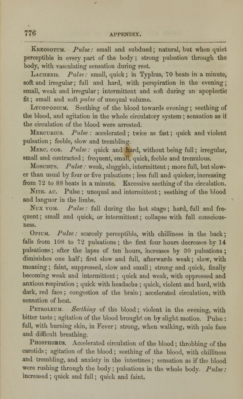 Kreosotum. Pulse: small and subdued; natural, but when quiet perceptible in every part of the body; strong pulsation through tho body, with vasculating sensation during rest. Lachesis. Pulse: small, quick; in Typhus, 70 beats in a minute, soft and irregular; full and hard, with perspiration in the evening; small, weak and irregular; intermittent and soft during an apoplectic fit; small and soft pulse of unequal volume. Lycopodium. Seething of the blood towards evening; seething of the blood, and agitation in the whole circulatory system; sensation as if the circulation of the blood were arrested. Mercurius. Pulse : accelerated ; twice as fast; quick and violent pulsation; feeble, slow and trembling. Merc. cor. Pulse: quick and hard, without being full; irregular, small and contracted; frequent, small, quick, feeble and tremulous. Moschus. Pulse: weak, sluggish, intermittent; more full, but slow- er than usual by four or five pulsations; less full and quicker, increasing from 72 to 88 beats in a minute. Excessive seething of the circulation. Nitr. ac. Pulse ; unequal and intermittent; seething of the blood and languor in the limbs. Nux vom. Pulse: full during the hot stage; hard, full and fre- quent ; small and quick, or intermittent; collapse with full conscious- ness. Opium. Pulse: scarcely perceptible, with chilliness in the back; falls from 108 to 72 pulsations ; the first four hours decreases by 14 pulsations; after the lapse of ten hours, increases by 30 pulsations ; diminishes one half; first slow and full, afterwards weak; slow, with moaning; faint, suppressed, slow and small; strong and quick, finally becoming weak and intermittent; quick and weak, with oppressed and anxious respiration ; quick with headache ; quick, violent and hard, with dark, red face; congestion of the brain; accelerated circulation, with sensation of heat. Petroleum. Seething of the blood; violent in the evening, with bitter taste ; agitation of the blood brought on by slight motion. Pulse: full, with burning skin, in Fever; strong, when walking, with pale face and difficult breathing. Phosphorus. Accelerated circulation of the blood; throbbing of the carotids; agitation of the blood; seething of the blood, with chilliness and trembling, and anxiety in the intestines; sensation as if the blood were rushing through the body; pulsations in the whole body. Pulse: increased ; quick and full; quick and faint.