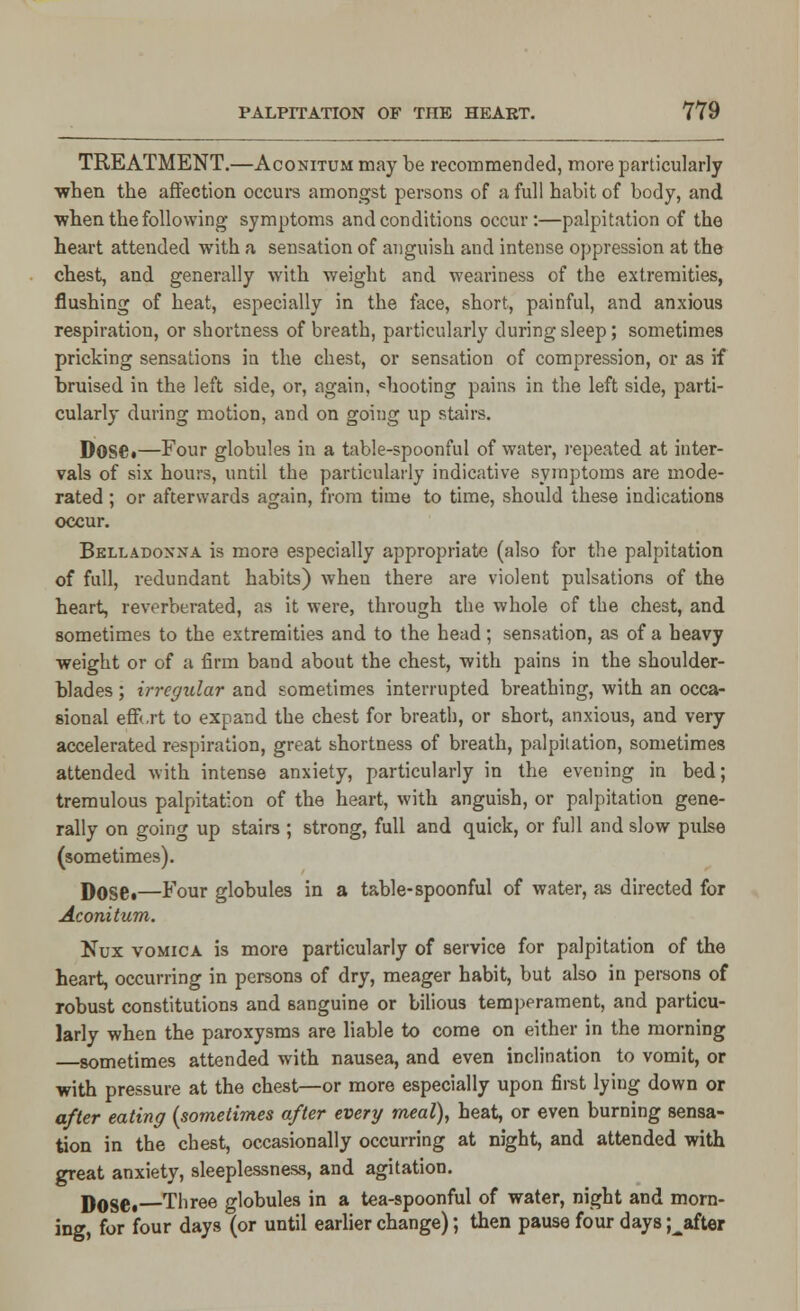 TREATMENT.—Aconitum may be recommended, more particularly when the affection occurs amongst persons of a full habit of body, and •when the following- symptoms and conditions occur:—palpitation of the heart attended with a sensation of anguish and intense oppression at the chest, and generally with weight and weariness of the extremities, flushing of heat, especially in the face, short, painful, and anxious respiration, or shortness of breath, particularly during sleep; sometimes pricking sensations in the chest, or sensation of compression, or as if bruised in the left side, or, again, chooting pains in the left side, parti- cularly during motion, and on going up stairs. Dose.—Four globules in a table-spoonful of water, repeated at inter- vals of six hours, until the particularly indicative symptoms are mode- rated ; or afterwards again, from time to time, should these indications occur. Belladonna is more especially appropriate (also for the palpitation of full, redundant habits) when there are violent pulsations of the heart, reverberated, as it were, through the whole of the chest, and sometimes to the extremities and to the head; sensation, as of a heavy weight or of a firm band about the chest, with pains in the shoulder- blades ; irregular and sometimes interrupted breathing, with an occa- sional effi.rt to expand the chest for breath, or short, anxious, and very accelerated respiration, great shortness of breath, palpitation, sometimes attended with intense anxiety, particularly in the evening in bed; tremulous palpitation of the heart, with anguish, or palpitation gene- rally on going up stairs ; strong, full and quick, or full and slow pulse (sometimes). Dose.—Four globules in a table-spoonful of water, as directed for Aconitum. Nux vomica is more particularly of service for palpitation of the heart, occurring in persons of dry, meager habit, but also in persons of robust constitutions and sanguine or bilious temperament, and particu- larly when the paroxysms are liable to come on either in the morning sometimes attended with nausea, and even inclination to vomit, or with pressure at the chest—or more especially upon first lying down or after eating (sometimes after every meal), heat, or even burning sensa- tion in the chest, occasionally occurring at night, and attended with great anxiety, sleeplessness, and agitation. Dose. Three globules in a tea-spoonful of water, night and morn- ing, for four days (or until earlier change); then pause four days Rafter