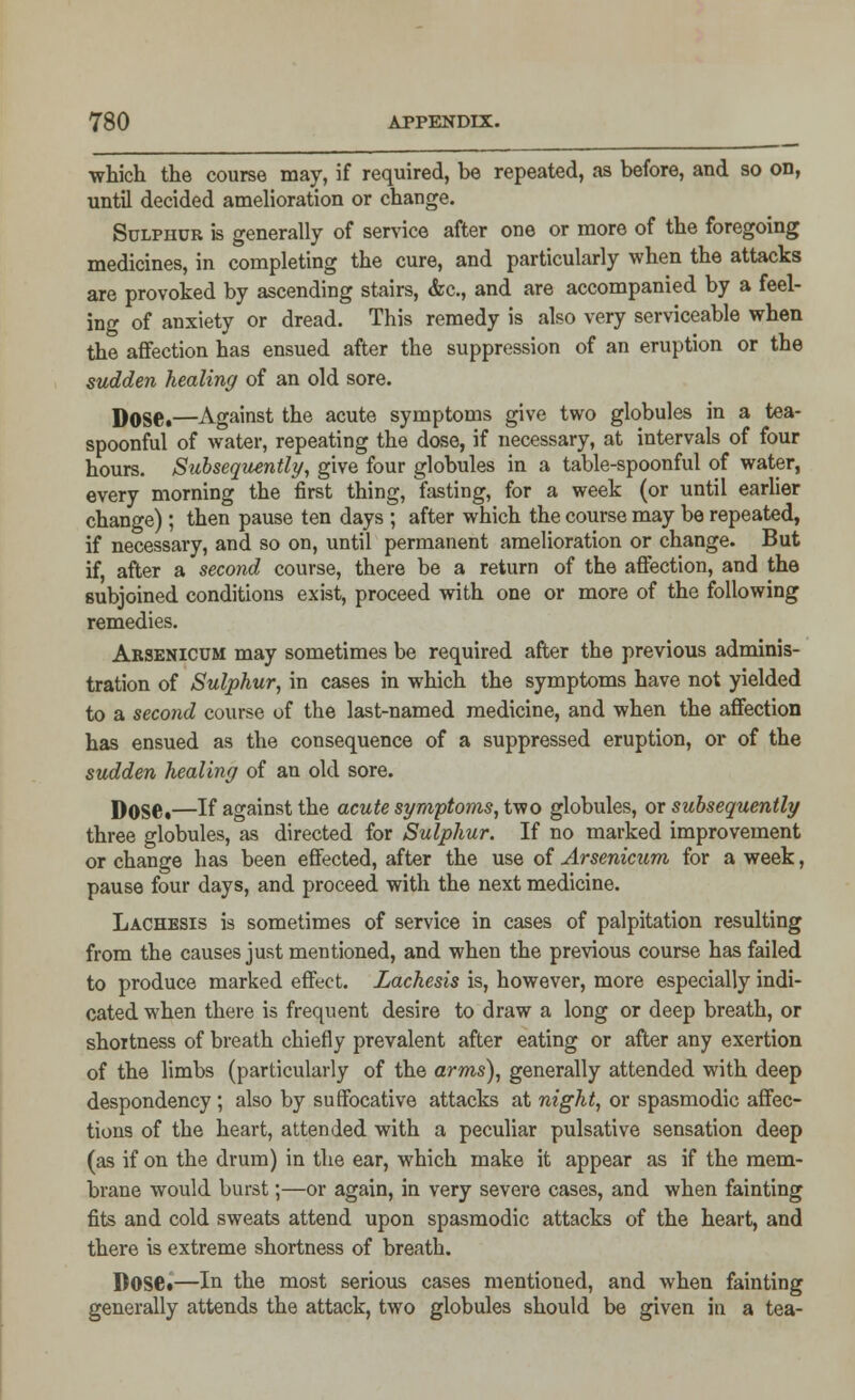 which the course may, if required, he repeated, as before, and so on, until decided amelioration or change. Sulphur is generally of service after one or more of the foregoing medicines, in completing the cure, and particularly when the attacks are provoked by ascending stairs, &c, and are accompanied by a feel- ing of anxiety or dread. This remedy is also very serviceable when the affection has ensued after the suppression of an eruption or the sudden healing of an old sore. Dose.—Against the acute symptoms give two globules in a tea- spoonful of water, repeating the dose, if necessary, at intervals of four hours. Subsequently, give four globules in a table-spoonful of water, every morning the first thing, fasting, for a week (or until earlier change); then pause ten days ; after which the course may be repeated, if necessary, and so on, until permanent amelioration or change. But if, after a second course, there be a return of the affection, and the subjoined conditions exist, proceed with one or more of the following remedies. Arsenicum may sometimes be required after the previous adminis- tration of Sulphur, in cases in which the symptoms have not yielded to a second course of the last-named medicine, and when the affection has ensued as the consequence of a suppressed eruption, or of the sudden healing of an old sore. Dose.—If against the acute symptoms, two globules, or subsequently three globules, as directed for Sulphur. If no marked improvement or change has been effected, after the use of Arsenicum for a week, pause four days, and proceed with the next medicine. Lachesis is sometimes of service in cases of palpitation resulting from the causes just mentioned, and when the previous course has failed to produce marked effect. Lachesis is, however, more especially indi- cated when there is frequent desire to draw a long or deep breath, or shortness of breath chiefly prevalent after eating or after any exertion of the limbs (particularly of the arms), generally attended with deep despondency ; also by suffocative attacks at night, or spasmodic affec- tions of the heart, attended with a peculiar pulsative sensation deep (as if on the drum) in the ear, which make it appear as if the mem- brane would burst;—or again, in very severe cases, and when fainting fits and cold sweats attend upon spasmodic attacks of the heart, and there is extreme shortness of breath. Dose*—In the most serious cases mentioned, and when fainting generally attends the attack, two globules should be given in a tea-