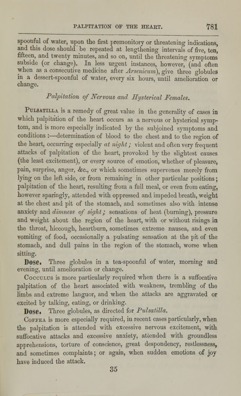 spoonful of water, upon the first premonitory or threatening indications, and this dose should be repeated at lengthening intervals of five, ten, fifteen, and twenty minutes, and so on, until the threatening symptoms subside (or change). In less urgent instances, however, (and often when as a consecutive medicine after Arsenicum), give three globules in a dessert-spoonful of water, every six hours, until amelioration or change. Palpitation of Nervous and Hysterical Females. Pulsatilla is a remedy of great value in the generality of cases in which palpitation of the heart occurs as a nervous or hysterical symp- tom, and is more especially indicated by the subjoined symptoms and conditions :—determination of blood to the chest and to the region of the heart, occurring especially at night; violent and often very frequent attacks of palpitation of the heart, provoked by the slightest causes (the least excitement), or every source of emotion, whether of pleasure, pain, surprise, anger, &c, or which sometimes supervenes merely from lying on the left side, or from remaining in other particular positions; palpitation of the heart, resulting from a full meal, or even from eating, however sparingly, attended with oppressed and impeded breath, weight at the chest and pit of the stomach, and sometimes also with intense anxiety and dimness of sight; sensations of heat (burning), pressure and weight about the region of the heart, with or without risings in the throat, hiccough, heartburn, sometimes extreme nausea, and even vomiting of food, occasionally a pulsating sensation at the pit of the stomach, and dull pains in the region of the stomach, worse when sitting. Dose. Three globules in a tea-spoonful of water, morning and evening, until amelioration or change. Cocculus is more particularly required when there is a suffocative palpitation of the heart associated with weakness, trembling of the limbs and extreme languor, and when the attacks are aggravated or excited by talking, eating, or drinking. Dose • Three globules, as directed for Pulsatilla. Coffea is more especially required, in recent cases particularly, when the palpitation is attended with excessive nervous excitement, with suffocative attacks and excessive anxiety, attended with groundless apprehensions, torture of conscience, great despondency, restlessness, and sometimes complaints; or again, when sudden emotions of joy have induced the attack. 35