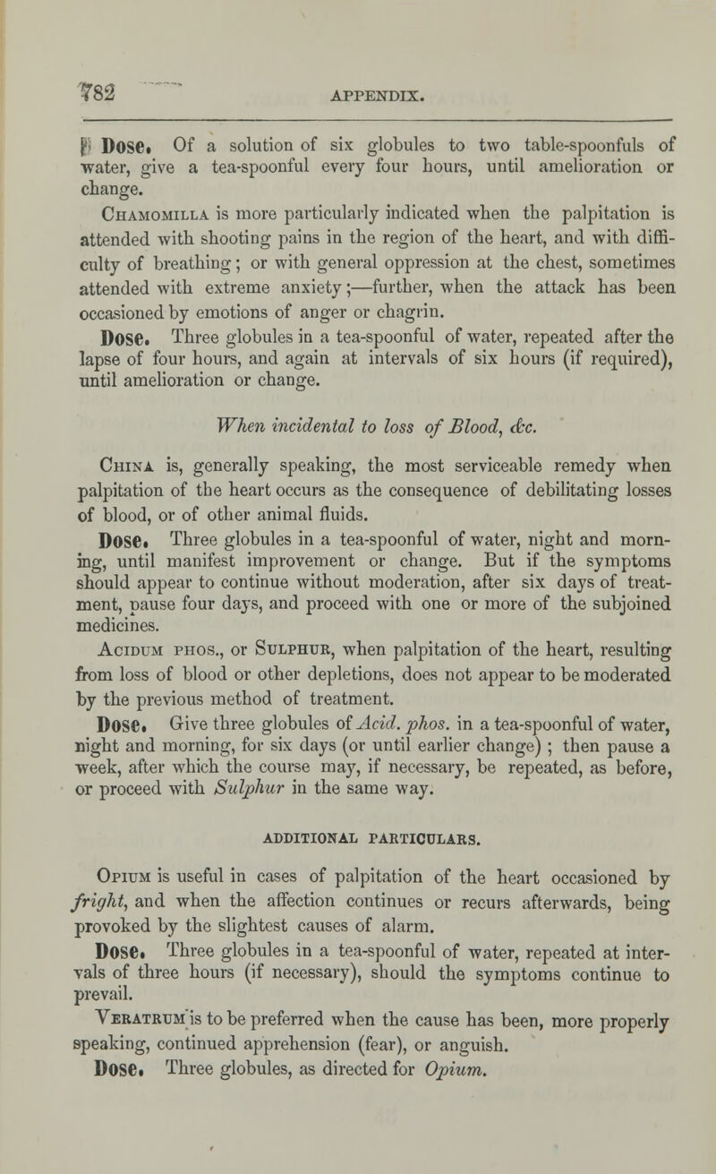 B Dose. Of a solution of six globules to two table-spoonfuls of water, give a tea-spoonful every four hours, until amelioration or change. Chamomilla is more particularly indicated when the palpitation is attended with shooting pains in the region of the heart, and with diffi- culty of breathing; or with general oppression at the chest, sometimes attended with extreme anxiety;—further, when the attack has been occasioned by emotions of anger or chagrin. Dose. Three globules in a tea-spoonful of water, repeated after the lapse of four hours, and again at intervals of six hours (if required), until amelioration or change. When incidental to loss of Blood, dec. China is, generally speaking, the most serviceable remedy when palpitation of the heart occurs as the consequence of debilitating losses of blood, or of other animal fluids. Dose* Three globules in a tea-spoonful of water, night and morn- ing, until manifest improvement or change. But if the symptoms should appear to continue without moderation, after six daj's of treat- ment, pause four days, and proceed with one or more of the subjoined medicines. Acidum phos., or Sulphur, when palpitation of the heart, resulting from loss of blood or other depletions, does not appear to be moderated by the previous method of treatment. Dose. Give three globules of Acid. phos. in a tea-spoonful of water, night and morning, for six days (or until earlier change) ; then pause a week, after which the course may, if necessary, be repeated, as before, or proceed with Sulphur in the same way. additional particulars. Opium is useful in cases of palpitation of the heart occasioned by fright, and when the affection continues or recurs afterwards, being provoked by the slightest causes of alarm. Dose. Three globules in a tea-spoonful of water, repeated at inter- vals of three hours (if necessary), should the symptoms continue to prevail. Veratrum is to be preferred when the cause has been, more properly speaking, continued apprehension (fear), or anguish. Dose. Three globules, as directed for Opium.