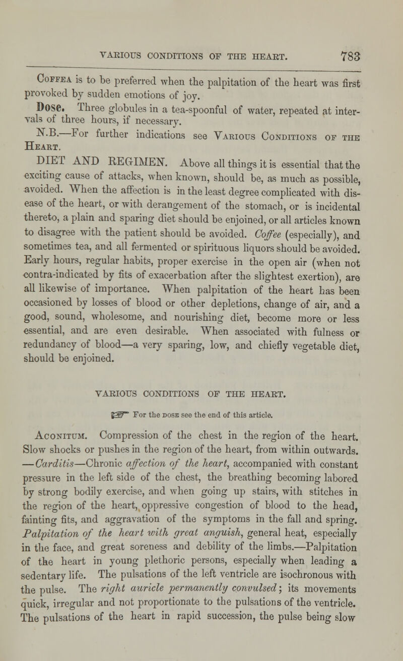 Coffea is to be preferred when the palpitation of the heart was first provoked by sudden emotions of joy. Dose. Three globules in a tea-spoonful of water, repeated at inter- vals of three hours, if necessary. NB-—For further indications see Various Conditions of the Heart. DIET AND REGIMEN. Above all things it is essential that the exciting cause of attacks, when known, should be, as much as possible, avoided. When the affection is in the least degree complicated with dis- ease of the heart, or with derangement of the stomach, or is incidental thereto, a plain and sparing diet should be enjoined, or all articles known to disagree with the patient should be avoided. Coffee (especially), and sometimes tea, and all fermented or spirituous liquors should be avoided. Early hours, regular habits, proper exercise in the open air (when not contra-indicated by fits of exacerbation after the slightest exertion), are all likewise of importance. When palpitation of the heart has been occasioned by losses of blood or other depletions, change of air, and a good, sound, wholesome, and nourishing diet, become more or less essential, and are even desirable. When associated with fulness or redundancy of blood—a very sparing, low, and chiefly vegetable diet, should be enjoined. VARIOUS CONDITIONS OF THE HEART. E3P For the dose see the end of this article. Aconitum. Compression of the chest in the region of the heart. Slow shocks or pushes in the region of the heart, from within outwards. — Carditis—Chronic affection of the heart, accompanied with constant pressure in the left side of the chest, the breathing becoming labored by strong bodily exercise, and when going up stairs, with stitches in the region of the heart, oppressive congestion of blood to the head, fainting fits, and aggravation of the symptoms in the fall and spring. Palpitation of the heart with great anguish, general heat, especially in the face, and great soreness and debility of the limbs.—Palpitation of the heart in young plethoric persons, especially when leading a sedentary life. The pulsations of the left ventricle are isochronous with the pulse. The right auricle permanently convulsed; its movements quick, irregular and not proportionate to the pulsations of the ventricle. The pulsations of the heart in rapid succession, the pulse being slow