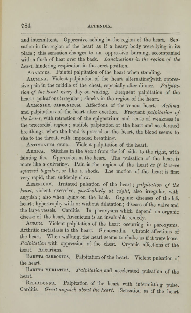 and intermittent. Oppressive aching in the region of the heart. Sen- sation in the region of the heart as if a heavy body were lying in its place ; this sensation changes to an oppressive burning, accompanied with a flush of heat over the back. Laminations in the region of the heart, hindering respiration in the erect position. Agaricus. Painful palpitation of the heart when standing. Alumina. Violent palpitation of the heart alternating]with oppres- sive pain in the middle of the chest, especially after dinner. Palpita- tion of the heart every day on waking. Frequent palpitation of the heart; pulsations irregular ; shocks in the region of the heart. Ammonium carbonicum. Affections of the venous heart. Asthma and palpitations of the heart after exertion. Frequent palpitation of the heart, with retraction of the epigastrium and sense of weakness in the precordial region ; audible palpitation of the heart and accelerated breathing; when the hand is pressed on the heart, the blood seems to rise to the throat, with impeded breathing. Antimonium crud. Violent palpitation of the heart. Arnica. Stitches in the heart from the left side to the right, with fainting fits. Oppression at the heart. The pulsation of the heart is more like a quivering. Pain in the region of the heart as if it were squeezed together, or like a shock. The motion of the heart is first very rapid, then suddenly slow. Arsenicum. Irritated pulsation of the heart; palpitation of the heart, violent excessive, particularly at night, also irregular, with anguish; also when lying on the back. Organic diseases of the left heart; hypertrophy with or without dilatation; disease of the valve and the large vessels. Carditis. In paroxysms which depend on organic disease of the heart, Arsenicum is an invaluable remedy. Aurum. Violent palpitation of the heart occurring in paroxysms. Arthritic metastasis to the heart. Stenocardia. Chronic affections of the heart. When walking, the heart seems to shake as if it were loose. Palpitation with oppression of the chest. Organic affections of the heart. Aneurisms. Baryta carbonica. Palpitation of the heart. Violent pulsation of the heart. Baryta muriatica. Palpitation and accelerated pulsation of the heart. Belladonna. Palpitation of the heart with intermitting pulse. Carditis. Great anguish about the heart. Sensation as if the heart