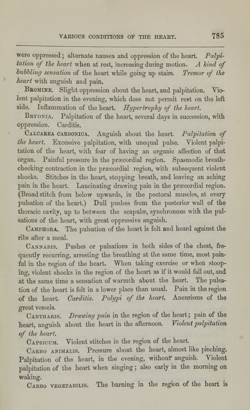 were oppressed; alternate nausea and oppression of the heart. Palpi- tation of the heart when at rest, increasing during motion. A kind of bubbling sensation of the heart while going up stairs. Tremor of the heart with anguish and pain. Bbomine. Slight oppression about the heart, and palpitation. Vio- lent palpitation in the evening, which does not permit rest on the left side. Inflammation of the heart. Hypertrophy of the heart. Bryonia. Palpitation of the heart, several days in succession, with oppression. Carditis. Calcarea carbonica. Anguish about the heart. Palpitation of the heart. Excessive palpitation, with unequal pulse. Violent palpi- tation of the heart, with fear of having an organic affection of that organ. Painful pressure in the precordial region. Spasmodic breath- checking contraction in the precordial region, with subsequent violent shocks. Stitches in the heart, stopping breath, and leaving an aching pain in the heart. Lancinating drawing pain in the precordial region. (Broad stitch from below upwards, in the pectoral muscles, at every pulsation of the heart.) Dull pushes from the posterior wall of the thoracic cavity, up to between the scapula?, synchronous with the pul- sations of the heart, with great oppressive anguish. Camphora. The pulsation of the heart is felt and heard against the ribs after a meal. Cannabis. Pushes or pulsations in both sides of the chest, fre- quently recurring, arresting the breathing at the same time, most pain- ful in the region of the heart. When taking exercise or when stoop- ing, violent shocks in the region of the heart as if it would fall out, and at the same time a sensation of warmth about the heart. The pulsa- tion of the heart is felt in a lower place than usual. Pain in the region of the heart. Carditis. Polypi of the heart. Aneurisms of the great vessels. Cantharis. Drawing pain in the region of the heart; pain of the heart, anguish about the heart in the afternoon. Violent palpitation of the heart. Capsicum. Violent stitches in the region of the heart. Carbo animalis. Pressure about the heart, almost like pinching. Palpitation of the heart, in the evening, without* anguish. Violent palpitation of the heart when singing; also early in the morning on waking. Carbo vegetabilis. The burning in the region of the heart is