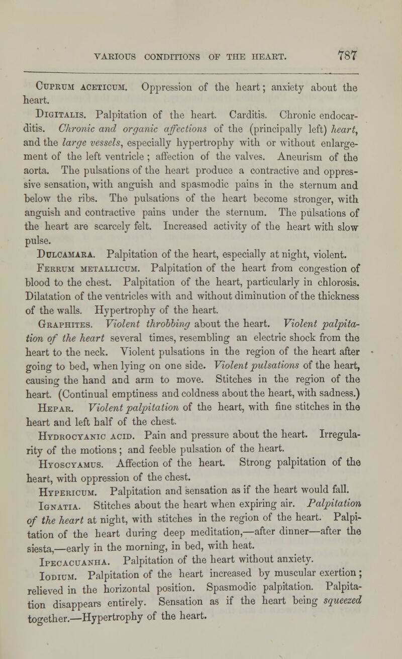 Cuprum aceticum. Oppression of the heart; anxiety about the heart. Digitalis. Palpitation of the heart. Carditis. Chronic endocar- ditis. Chronic and organic affections of the (principally left) heart, and the large vessels, especially hypertrophy with or without enlarge- ment of the left ventricle; affection of the valves. Aneurism of the aorta. The pulsations of the heart produce a contractive and oppres- sive sensation, with anguish and spasmodic pains in the sternum and below the ribs. The pulsations of the heart become stronger, with anguish and contractive pains under the sternum. The pulsations of the heart are scarcely felt. Increased activity of the heart with slow pulse. Dulcamara. Palpitation of the heart, especially at night, violent. Ferrum metallicum. Palpitation of the heart from congestion of blood to the chest. Palpitation of the heart, particularly in chlorosis. Dilatation of the ventricles with and without diminution of the thickness of the walls. Hypertrophy of the heart. Graphites. Violent throbbing about the heart. Violent palpita- tion of the heart several times, resembling an electric shock from the heart to the neck. Violent pulsations in the region of the heart after going to bed, when lying on one side. Violent pulsations of the heart, causing the hand and arm to move. Stitches in the region of the heart. (Continual emptiness and coldness about the heart, with sadness.) Hepar. Violent palpitation of the heart, with fine stitches in the heart and left half of the chest. Hydrocyanic acid. Pain and pressure about the heart. Irregula- rity of the motions; and feeble pulsation of the heart. Hyoscyamus. Affection of the heart. Strong palpitation of the heart, with oppression of the chest. Hypericum. Palpitation and sensation as if the heart would fall. Ignatia. Stitches about the heart when expiring air. Palpitation of the heart at night, with stitches in the region of the heart. Palpi- tation of the heart during deep meditation,—after dinner—after the siesta,—early in the morning, in bed, with heat. Ipecacuanha. Palpitation of the heart without anxiety. Iodium. Palpitation of the heart increased by muscular exertion; relieved in the horizontal position. Spasmodic palpitation. Palpita- tion disappears entirely. Sensation as if the heart being squeezed together.—Hypertrophy of the heart.