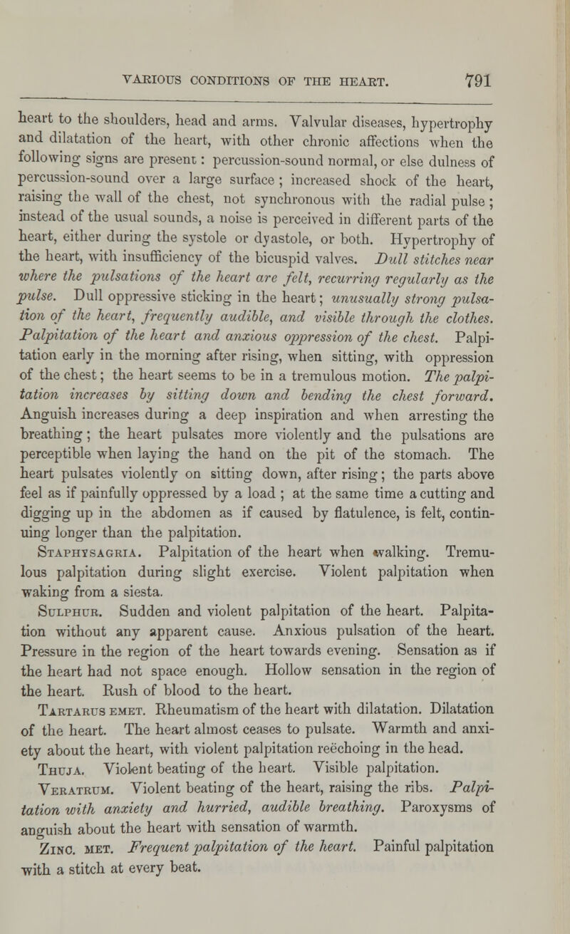 heart to the shoulders, head and arms. Valvular diseases, hypertrophy and dilatation of the heart, with other chronic affections when the following signs are present: percussion-sound normal, or else dulness of percussion-sound over a large surface ; increased shock of the heart, raising the wall of the chest, not synchronous with the radial pulse; instead of the usual sounds, a noise is perceived in different parts of the heart, either during the systole or dyastole, or both. Hypertrophy of the heart, with insufficiency of the bicuspid valves. Dull stitches near where the pulsations of the heart are felt, recurring regularly as the pulse. Dull oppressive sticking in the heart; unusually strong pulsa- tion of the heart, frequently audible, and visible through the clothes. Palpitation of the heart and anxious oppression of the chest. Palpi- tation early in the morning after rising, when sitting, with oppression of the chest; the heart seems to be in a tremulous motion. The palpi- tation increases by sitting down and bending the chest forward. Anguish increases during a deep inspiration and when arresting the breathing; the heart pulsates more violently and the pulsations are perceptible when laying the hand on the pit of the stomach. The heart pulsates violently on sitting down, after rising; the parts above feel as if painfully oppressed by a load ; at the same time a cutting and digging up in the abdomen as if caused by flatulence, is felt, contin- uing longer than the palpitation. Staphysagria. Palpitation of the heart when walking. Tremu- lous palpitation during slight exercise. Violent palpitation when waking from a siesta. Sulphur. Sudden and violent palpitation of the heart. Palpita- tion without any apparent cause. Anxious pulsation of the heart. Pressure in the region of the heart towards evening. Sensation as if the heart had not space enough. Hollow sensation in the region of the heart. Rush of blood to the heart. Tartarus emet. Rheumatism of the heart with dilatation. Dilatation of the heart. The heart almost ceases to pulsate. Warmth and anxi- ety about the heart, with violent palpitation reechoing in the head. Thuja. Violent beating of the heart. Visible palpitation. Veratrum. Violent beating of the heart, raising the ribs. Palpi- tation with anxiety and hurried, audible breathing. Paroxysms of anguish about the heart with sensation of warmth. Zinc. met. Frequent palpitation of the heart. Painful palpitation with a stitch at every beat.