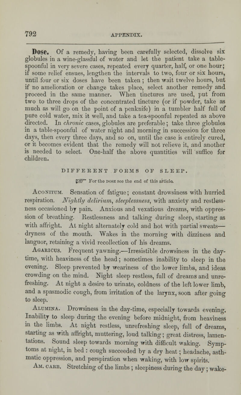 Dose. Of a remedy, having been carefully selected, dissolve six globules in a wine-glassful of water and let the patient take a table- spoonful in very severe cases, repeated every quarter, half, or one hour; if some relief ensues, lengthen the intervals to two, four or six hours, until four or six doses have been taken ; then wait twelve hours, but if no amelioration or change takes place, select another remedy and proceed in the same manner. When tinctures are used, put from two to three drops of the concentrated tincture (or if powder, take as much as will go on the point of a penknife) in a tumbler half full of pure cold water, mix it well, and take a tea-spoonful repeated as above directed. In chronic cases, globules are preferable; take three globules in a table-spoonful of water night and morning in succession for three days, then every three days, and so on, until the case is entirely cured, or it becomes evident that the remedy will not relieve it, and another is needed to select. One-half the above quantities will suffice for children. DIFFERENT FOE MS OF SLEEP. y£gf~ For the dose see the end of this article. Aconitum. Sensation of fatigue; constant drowsiness with hurried respiration. Nightly delirium, sleeplessness, with anxiety and restless- ness occasioned by pain. Anxious and vexatious dreams, with oppres- sion of breathing. Restlessness and talking during sleep, starting as with affright. At night alternately cold and hot with partial sweats— dryness of the mouth. Wakes in the morning with dizziness and languor, retaining a vivid recollection of his dreams. Agaricus. Frequent yawning.—Irresistible drowsiness in the day- time, with heaviness of the head; sometimes inability to sleep in the evening. Sleep prevented by weariness of the lower limbs, and ideas crowding on the mind. Night sleep restless, full of dreams and unre- freshing. At night a desire to urinate, coldness of the left lower limb, and a spasmodic cough, from irritation of the larynx, soon after going to sleep. Alumina. Drowsiness in the day-time, especially towards evening. Inability to sleep during the evening before midnight, from heaviness in the limbs. At night restless, unrefreshing sleep, full of dreams, starting as with affright, muttering, loud talking; great distress, lamen- tations. Sound sleep towards morning with difficult waking. Symp- toms at night, in bed : cough succeeded by a dry heat; headache, asth- matic oppression, and perspiration when waking, with low spirits. Am. carb. Stretching of the limbs; sleepiness during the day; wake-