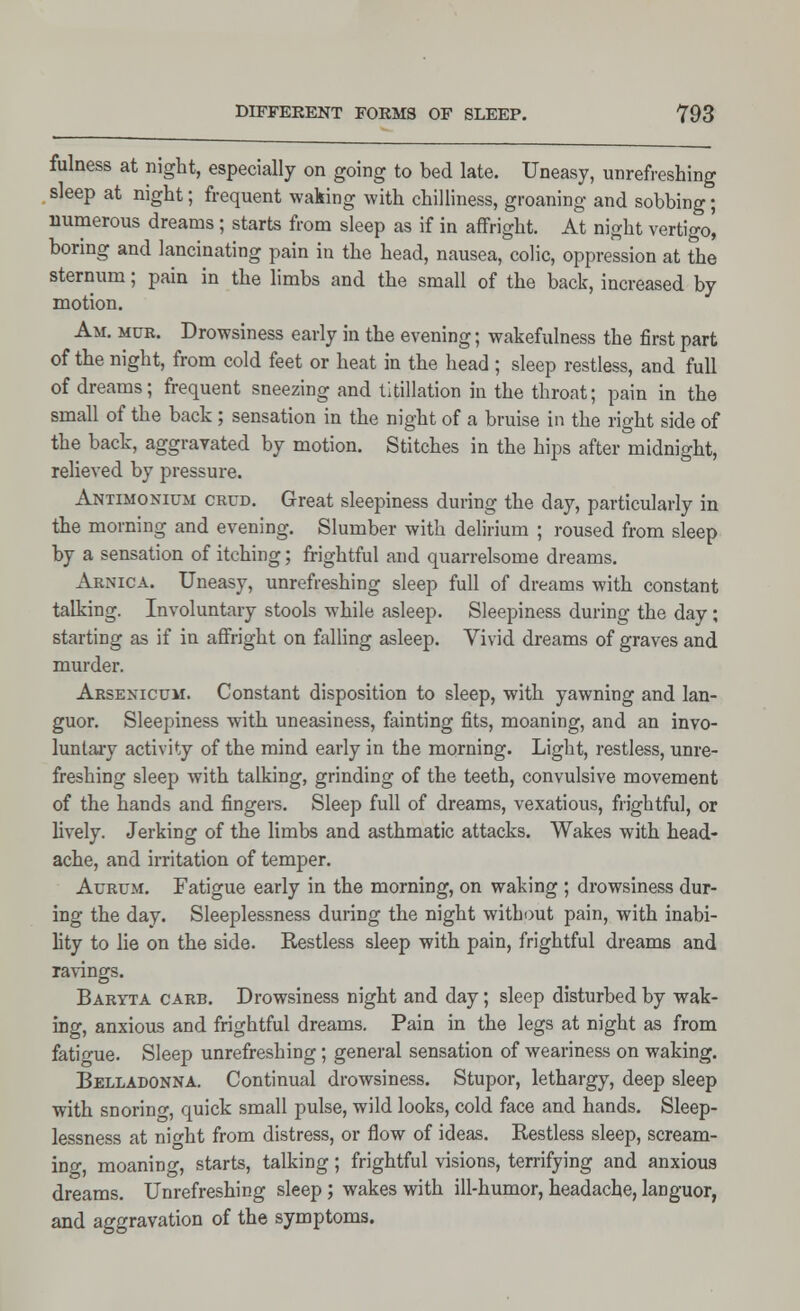 fulness at night, especially on going to bed late. Uneasy, unrefreshing sleep at night; frequent waking with chilliness, groaning and sobbing; numerous dreams ; starts from sleep as if in affright. At night vertigo', boring and lancinating pain in the head, nausea, colic, oppression at the sternum; pain in the limbs and the small of the back, increased by motion. Am. mur. Drowsiness early in the evening; wakefulness the first part of the night, from cold feet or heat in the head ; sleep restless, and full of dreams; frequent sneezing and titillation in the throat; pain in the small of the back; sensation in the night of a bruise in the right side of the back, aggravated by motion. Stitches in the hips after midnight, relieved by pressure. Antimonium crud. Great sleepiness during the day, particularly in the morning and evening. Slumber with delirium ; roused from sleep by a sensation of itching; frightful and quarrelsome dreams. Arnica. Uneasy, unrefreshing sleep full of dreams with constant talking. Involuntary stools while asleep. Sleepiness during the day; starting as if in affright on falling asleep. Vivid dreams of graves and murder. Arsenicum. Constant disposition to sleep, with yawning and lan- guor. Sleepiness with uneasiness, fainting fits, moaning, and an invo- luntary activity of the mind early in the morning. Light, restless, unre- freshing sleep with talking, grinding of the teeth, convulsive movement of the hands and fingers. Sleep full of dreams, vexatious, frightful, or lively. Jerking of the limbs and asthmatic attacks. Wakes with head- ache, and irritation of temper. Aurum. Fatigue early in the morning, on waking ; drowsiness dur- ing the day. Sleeplessness during the night without pain, with inabi- lity to lie on the side. Restless sleep with pain, frightful dreams and ravings. Baryta carb. Drowsiness night and day; sleep disturbed by wak- ing, anxious and frightful dreams. Pain in the legs at night as from fatigue. Sleep unrefreshing; general sensation of weariness on waking. Belladonna. Continual drowsiness. Stupor, lethargy, deep sleep with snorino-, quick small pulse, wild looks, cold face and hands. Sleep- lessness at nio-ht from distress, or flow of ideas. Restless sleep, scream- ing, moaning, starts, talking; frightful visions, terrifying and anxious dreams. Unrefreshing sleep ; wakes with ill-humor, headache, languor, and aggravation of the symptoms.