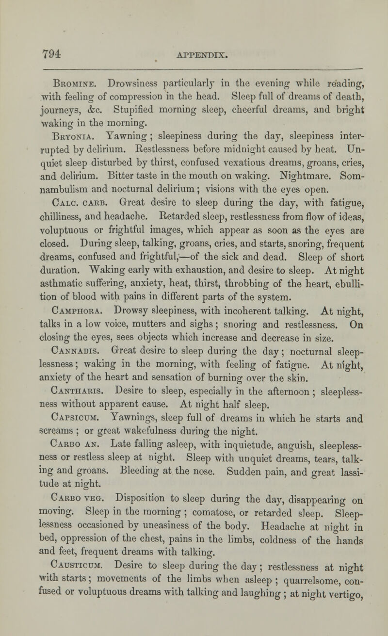 794: ArpENDix. Bromine. Drowsiness particularly in the evening while reading, with feeling of compression in the head. Sleep full of dreams of death, journeys, &c. Stupified morning sleep, cheerful dreams, and bright waking in the morning. Bryonia. Yawning; sleepiness during the day, sleepiness inter- rupted by delirium. Restlessness before midnight caused by heat. Un- quiet sleep disturbed by thirst, confused vexatious dreams, groans, cries, and delirium. Bitter taste in the mouth on waking. Nightmare. Som- nambulism and nocturnal delirium; visions with the eyes open. Calc. carb. Great desire to sleep during the day, with fatigue, chilliness, and headache. Retarded sleep, restlessness from flow of ideas, voluptuous or frightful images, which appear as soon as the eyes are closed. During sleep, talking, groans, cries, and starts, snoring, frequent dreams, confused and frightful,—of the sick and dead. Sleep of short duration. Waking early with exhaustion, and desire to sleep. At night asthmatic suffering, anxiety, heat, thirst, throbbing of the heart, ebulli- tion of blood with pains in different parts of the system. Camphora. Drowsy sleepiness, with incoherent talking. At night, talks in a low voice, mutters and sighs; snoring and restlessness. On closing the eyes, sees objects which increase and decrease in size. Cannabis. Great desire to sleep during the day; nocturnal sleep- lessness; waking in the morning, with feeling of fatigue. At night, anxiety of the heart and sensation of burning over the skin. Cantharis. Desire to sleep, especially in the afternoon ; sleepless- ness without apparent cause. At night half sleep. Capsicum. Yawnings, sleep full of dreams in which he starts and screams ; or great wakefulness during the night. Carbo an. Late falling asleep, with inquietude, anguish, sleepless- ness or restless sleep at night. Sleep with unquiet dreams, tears, talk- ing and groans. Bleeding at the nose. Sudden pain, and great lassi- tude at night. Carbo veg. Disposition to sleep during the day, disappearing on moving. Sleep in the morning ; comatose, or retarded sleep. Sleep- lessness occasioned by uneasiness of the body. Headache at night in bed, oppression of the chest, pains in the limbs, coldness of the hands and feet, frequent dreams with talking. Causticum. Desire to sleep during the day; restlessness at night with starts; movements of the limbs when asleep ; quarrelsome, con- fused or voluptuous dreams with talking and laughing ; at night vertigo,
