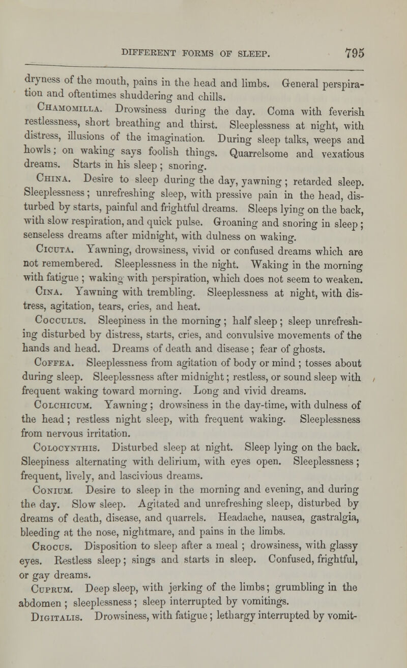 dryness of the mouth, pains in the head and limbs. General perspira- tion and oftentimes shuddering and chills. Chamomilla. Drowsiness during the day. Coma with feverish restlessness, short breathing and thirst. Sleeplessness at night, with distress, illusions of the imagination. During sleep talks, weeps and howls; on waking says foolish things. Quarrelsome and vexatious dreams. Starts in his sleep ; snoring. China. Desire to sleep during the day, yawning ; retarded sleep. Sleeplessness; unrefreshing sleep, with pressive pain in the head, dis- turbed by starts, painful and frightful dreams. Sleeps lying on the back, with slow respiration, and quick pulse. Groaning and snoring in sleep ; senseless dreams after midnight, with dulness on waking. Cicuta. Yawning, drowsiness, vivid or confused dreams which are not remembered. Sleeplessness in the night. Waking in the morning with fatigue ; waking with perspiration, which does not seem to weaken. Cina. Yawning with trembling. Sleeplessness at night, with dis- tress, agitation, tears, cries, and heat. Cocculus. Sleepiness in the morning; half sleep; sleep unrefresh- ing disturbed by distress, starts, cries, and convulsive movements of the hands and head. Dreams of death and disease ; fear of ghosts. Coffea. Sleeplessness from agitation of body or mind ; tosses about during sleep. Sleeplessness after midnight; restless, or sound sleep with frequent waking toward morning. Long and vivid dreams. Colchicum. Yawning ; drowsiness in the day-time, with dulness of the head; restless night sleep, with frequent waking. Sleeplessness from nervous irritation. Colocynthis. Disturbed sleep at night. Sleep lying on the back. Sleepiness alternating with delirium, with eyes open. Sleeplessness; frequent, lively, and lascivious dreams. Conium. Desire to sleep in the morning and evening, and during the day. Slow sleep. Agitated and unrefreshing sleep, disturbed by dreams of death, disease, and quarrels. Headache, nausea, gastralgia, bleeding at the nose, nightmare, and pains in the limbs. Crocus. Disposition to sleep after a meal ; drowsiness, with glassy eyes. Restless sleep; sings and starts in sleep. Confused, frightful, or gay dreams. Coprum. Deep sleep, with jerking of the limbs; grumbling in the abdomen ; sleeplessness; sleep interrupted by vomitings. Digitalis. Drowsiness, with fatigue; lethargy interrupted by vomit-