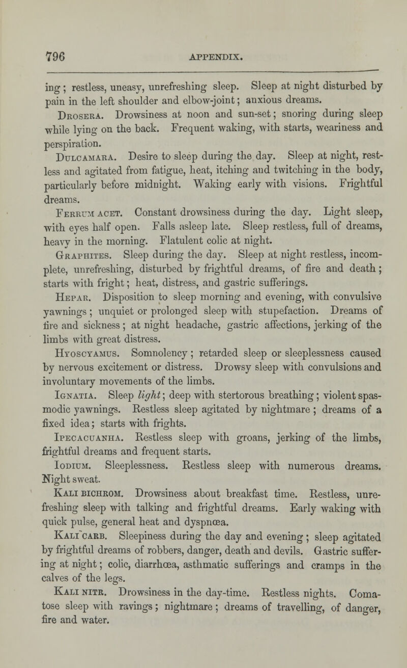 ing ; restless, uneasy, unrefreshing sleep. Sleep at night disturbed by pain in the left shoulder and elbow-joint; anxious dreams. Drosera. Drowsiness at noon and sun-set; snoring during sleep while lying on the back. Frequent waking, with starts, weariness and perspiration. Dulcamara. Desire to sleep during the day. Sleep at night, rest- less and agitated from fatigue, heat, itching and twitching in the body, particularly before midnight. Waking early with visions. Frightful dreams. Ferrcm acet. Constant drowsiness during the day. Light sleep, with eyes half open. Falls asleep late. Sleep restless, full of dreams, h.eavv in the morning. Flatulent colic at night. Graphites. Sleep during the clay. Sleep at night restless, incom- plete, unrefreshing, disturbed by frightful dreams, of fire and death; starts with fright; heat, distress, and gastric sufferings. Hepar. Disposition to sleep morning and evening, with convulsive yawnings ; unquiet or prolonged sleep with stupefaction. Dreams of fire and sickness; at night headache, gastric affections, jerking of the limbs with great distress. Hyoscyamus. Somnolency; retarded sleep or sleeplessness caused by nervous excitement or distress. Drowsy sleep with convulsions and involuntary movements of the limbs. Ignatia. Sleep light; deep with stertorous breathing; violent spas- modic yawnings. Restless sleep agitated by nightmare ; dreams of a fixed idea; starts with frights. Ipecacuanha. Restless sleep with groans, jerking of the limbs, frightful dreams and frequent starts. I odium. Sleeplessness. Restless sleep with numerous dreams. Night sweat. Kali bichrom. Drowsiness about breakfast time. Restless, unre- freshing sleep with talking and frightful dreams. Early waking with quick pulse, general heat and dyspnoea. Kali~carb. Sleepiness during the day and evening ; sleep agitated by frightful dreams of robbers, danger, death and devils. Gastric suffer- ing at night; colic, diarrhoea, asthmatic sufferings and cramps in the calves of the legs. Kali nitr. Drowsiness in the day-time. Restless nights. Coma- tose sleep with ravings; nightmare; dreams of travelling, of danger, fire and water.