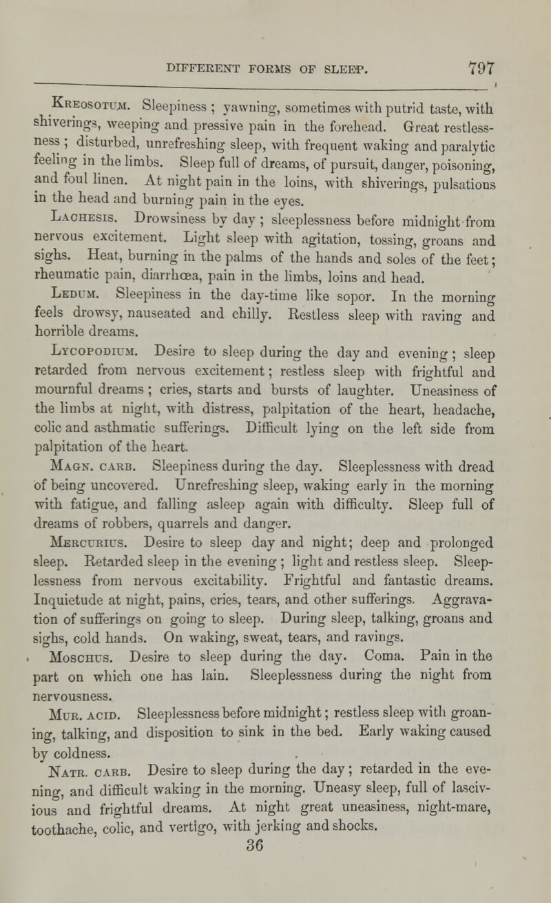 Kreosotu^i. Sleepiness ; yawning, sometimes with putrid taste, with shiverings, weeping and pressive pain in the forehead. Great restless- ness ; disturbed, unrefreshing sleep, with frequent waking and paralytic feeling in the limbs. Sleep full of dreams, of pursuit, danger, poisoning, and foul linen. At night pain in the loins, with shiverings, pulsations in the head and burning pain in the eyes. Lachesis. Drowsiness by day ; sleeplessness before midnight from nervous excitement. Light sleep with agitation, tossing, groans and sighs. Heat, burning in the palms of the hands and soles of the feet; rheumatic pain, diarrhoea, pain in the limbs, loins and head. Ledum. Sleepiness in the day-time like sopor. In the morning feels drowsy, nauseated and chilly. Restless sleep with raving and horrible dreams. Lycopodium. Desire to sleep during the day and evening; sleep retarded from nervous excitement; restless sleep with frightful and mournful dreams ; cries, starts and bursts of laughter. Uneasiness of the limbs at night, with distress, palpitation of the heart, headache, colic and asthmatic sufferings. Difficult lying on the left side from palpitation of the heart. Magn. carb. Sleepiness during the day. Sleeplessness with dread of being uncovered. Unrefreshing sleep, waking early in the morning with fatigue, and falling asleep again with difficulty. Sleep full of dreams of robbers, quarrels and danger. Mercurius. Desire to sleep day and night; deep and prolonged sleep. Retarded sleep in the evening ; light and restless sleep. Sleep- lessness from nervous excitability. Frightful and fantastic dreams. Inquietude at night, pains, cries, tears, and other sufferings. Aggrava- tion of sufferings on going to sleep. During sleep, talking, groans and sighs, cold hands. On waking, sweat, tears, and ravings. Moschus. Desire to sleep during the day. Coma. Pain in the part on which one has lain. Sleeplessness during the night from nervousness. Mur. acid. Sleeplessness before midnight; restless sleep with groan- ing, talking, and disposition to sink in the bed. Early waking caused by coldness. Natr. carb. Desire to sleep during the day; retarded in the eve- ning, and difficult waking in the morning. Uneasy sleep, full of lasciv- ious and frightful dreams. At night great uneasiness, night-mare, toothache, colic, and vertigo, with jerking and shocks. 36
