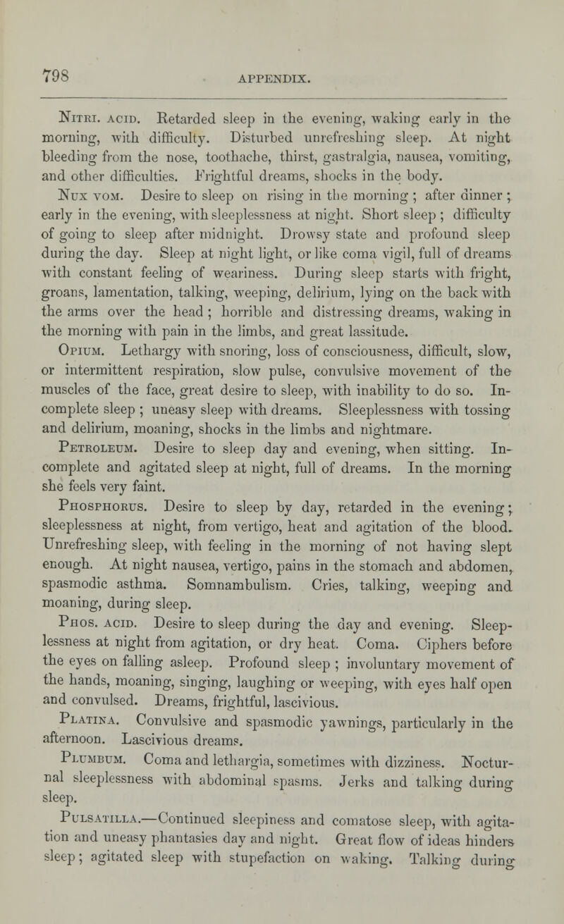 Nitri. acid. Retarded sleep in the evening, waking early in the morning, with difficulty. Disturbed unrefreshing sleep. At night bleeding from the nose, toothache, thirst, gastralgia, nausea, vomiting, and other difficulties. Frightful dreams, shocks in the body. Nux vom. Desire to sleep on rising in the morning ; after dinner ; early in the evening, with sleeplessness at night. Short sleep ; difficulty of going to sleep after midnight. Drowsy state and profound sleep during the day. Sleep at night light, or like coma vigil, full of dreams with constant feeling of weariness. During sleep starts with fright, groans, lamentation, talking, weeping, delirium, lying on the back with the arms over the head ; horrible and distressing dreams, waking in the morning with pain in the limbs, and great lassitude. Opium. Lethargy with snoring, loss of consciousness, difficult, slow, or intermittent respiration, slow pulse, convulsive movement of the muscles of the face, great desire to sleep, with inability to do so. In- complete sleep ; uneasy sleep with dreams. Sleeplessness with tossing and delirium, moaning, shocks in the limbs and nightmare. Petroleum. Desire to sleep day and evening, when sitting. In- complete and agitated sleep at night, full of dreams. In the morning she feels very faint. Phosphorus. Desire to sleep by day, retarded in the evening; sleeplessness at night, from vertigo, heat and agitation of the blood. Unrefreshing sleep, with feeling in the morning of not having slept enough. At night nausea, vertigo, pains in the stomach and abdomen, spasmodic asthma. Somnambulism. Cries, talking, weeping and moaning, during sleep. Phos. acid. Desire to sleep during the day and evening. Sleep- lessness at night from agitation, or dry heat. Coma. Ciphers before the eyes on falling asleep. Profound sleep ; involuntary movement of the hands, moaning, singing, laughing or weeping, with eyes half open and convulsed. Dreams, frightful, lascivious. Platina. Convulsive and spasmodic yawnings, particularly in the afternoon. Lascivious dreams. Plumbum. Coma and lethargia, sometimes with dizziness. Noctur- nal sleeplessness with abdominal spasms. Jerks and talking during sleep. Pulsatilla.—Continued sleepiness and comatose sleep, with agita- tion and uneasy phantasies day and night. Great flow of ideas hinders sleep; agitated sleep with stupefaction on waking. Talking during