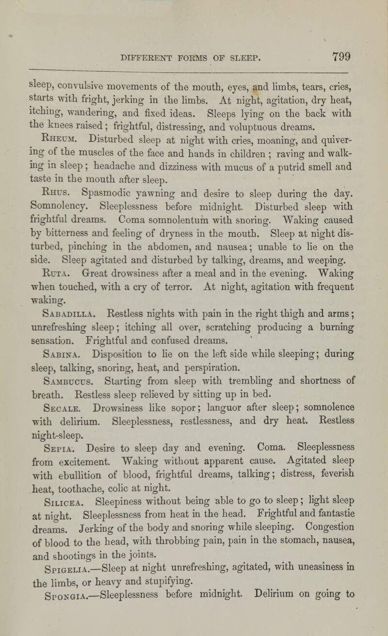 sleep, convulsive movements of the mouth, eyes, and limbs, tears, cries, starts with fright, jerking in the limbs. At night, agitation, dry heat, itching, wandering, and fixed ideas. Sleeps lying on the back with the knees raised ; frightful, distressing, and voluptuous dreams. Rheum. Disturbed sleep at night with cries, moaning, and quiver- ing of the muscles of the face and hands in children ; raving and walk- ing in sleep; headache and dizziness with mucus of a putrid smell and taste in the mouth after sleep. Rhus. Spasmodic yawning and desire to sleep during the day. Somnolency. Sleeplessness before midnight. Disturbed sleep with frightful dreams. Coma somnolentum with snoring. Waking caused by bitterness and feeling of dryness in the mouth. Sleep at night dis- turbed, pinching in the abdomen, and nausea; unable to lie on the side. Sleep agitated and disturbed by talking, dreams, and weeping. Ruta. Great drowsiness after a meal and in the evening. Waking when touched, with a cry of terror. At night, agitation with frequent waking. Sabadilla. Restless nights with pain in the right thigh and arms ; unrefreshing sleep; itching all over, scratching producing a burning sensation. Frightful and confused dreams. Sabina. Disposition to lie on the left side while sleeping; during sleep, talking, snoring, heat, and perspiration. Sambucus. Starting from sleep with trembling and shortness of breath. Restless sleep relieved by sitting up in bed. Secale. Drowsiness like sopor; languor after sleep; somnolence with delirium. Sleeplessness, restlessness, and dry heat. Restless night-sleep. Sepia. Desire to sleep day and evening. Coma. Sleeplessness from excitement. Waking without apparent cause. Agitated sleep with ebullition of blood, frightful dreams, talking; distress, feverish heat, toothache, colic at night. Silicea. Sleepiness without being able to go to sleep; light sleep at nio-ht. Sleeplessness from heat in the head. Frightful and fantastic dreams. Jerking of the body and snoring while sleeping. Congestion of blood to the head, with throbbing pain, pain in the stomach, nausea, and shootings in the joints. Spigelia.—Sleep at night unrefreshing, agitated, with uneasiness in the limbs, or heavy and stupifying. Spongia.—Sleeplessness before midnight. Delirium on going to