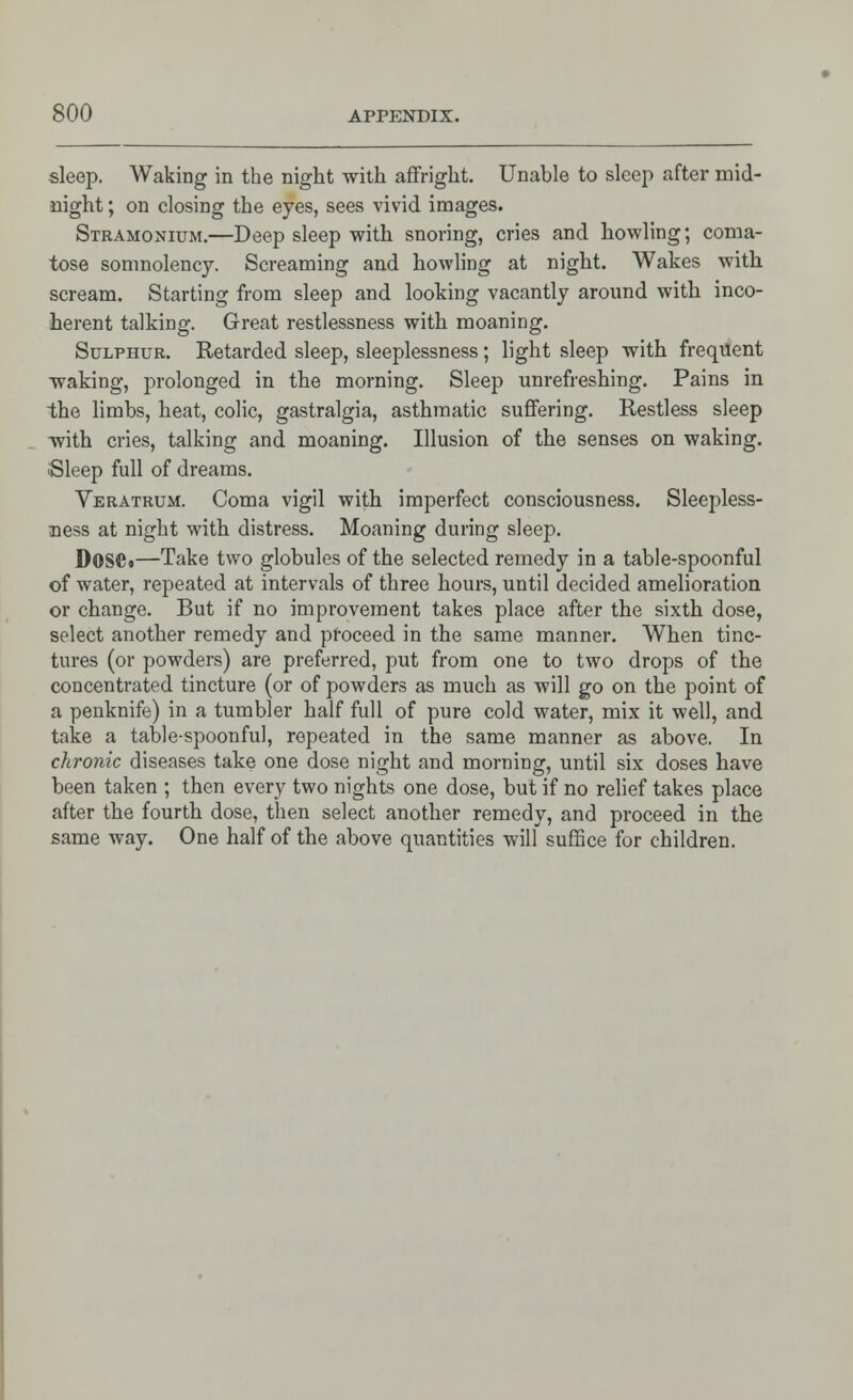 sleep. Waking in the night with affright. Unable to sleep after mid- night ; on closing the eyes, sees vivid images. Stramonium.—Deep sleep with snoring, cries and howling; coma- tose somnolency. Screaming and howling at night. Wakes with scream. Starting from sleep and looking vacantly around with inco- herent talking. Great restlessness with moaning. Sulphur. Retarded sleep, sleeplessness; light sleep with frequent waking, prolonged in the morning. Sleep unrefreshing. Pains in the limbs, heat, colic, gastralgia, asthmatic suffering. Restless sleep with cries, talking and moaning. Illusion of the senses on waking. ■Sleep full of dreams. Veratrum. Coma vigil with imperfect consciousness. Sleepless- ness at night with distress. Moaning during sleep. D0SC«—Take two globules of the selected remedy in a table-spoonful of water, repeated at intervals of three hours, until decided amelioration or change. But if no improvement takes place after the sixth dose, select another remedy and proceed in the same manner. When tinc- tures (or powders) are preferred, put from one to two drops of the concentrated tincture (or of powders as much as will go on the point of a penknife) in a tumbler half full of pure cold water, mix it well, and take a table-spoonful, repeated in the same manner as above. In chronic diseases take one dose night and morning, until six doses have been taken ; then every two nights one dose, but if no relief takes place after the fourth dose, then select another remedy, and proceed in the same way. One half of the above quantities will suffice for children.