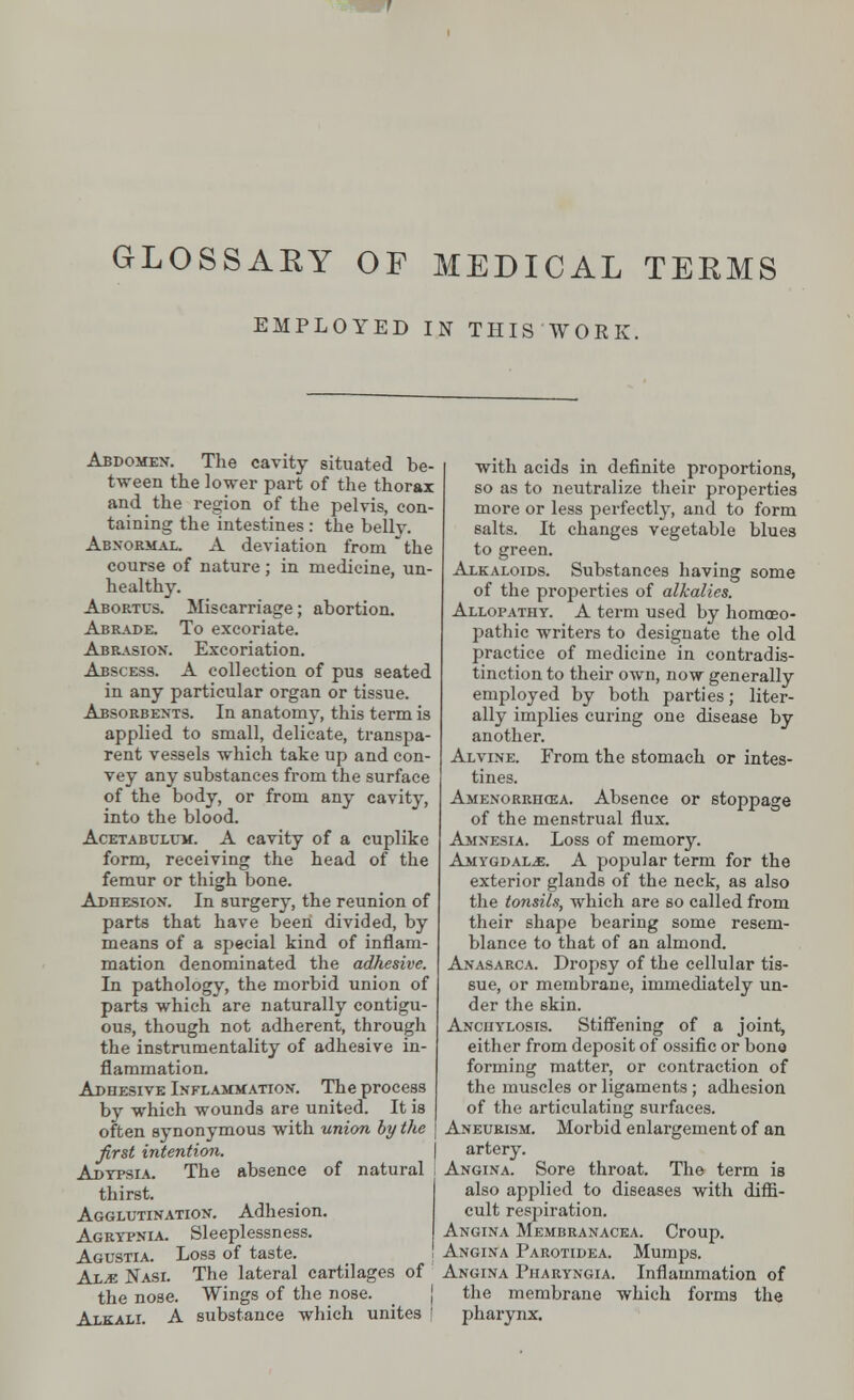 GLOSSARY OF MEDICAL TERMS EMPLOYED IN THIS WORK. Abdomen. The cavity situated be- tween the lower part of the thorax and the region of the pelvis, con- taining the intestines: the belly. Abnormal. A deviation from the course of nature ; in medicine, un- healthy. Abortus. Miscarriage; abortion. Abrade. To excoriate. Abrasion. Excoriation. Abscess. A collection of pus seated in any particular organ or tissue. Absorbents. In anatomy, this term is applied to small, delicate, transpa- rent vessels which take up and con- vey any substances from the surface of the body, or from any cavity, into the blood. Acetabulum. A cavity of a cuplike form, receiving the head of the femur or thigh bone. Adhesion. In surgery, the reunion of parts that have been divided, by means of a special kind of inflam- mation denominated the adhesive. In pathologv, the morbid union of parts which are naturally contigu- ous, though not adherent, through the instrumentality of adhesive in- flammation. Adhesive Inflammation. The process by which wounds are united. It is often synonymous with union by the first intention. Adypsia. The absence of natural thirst. Agglutination. Adhesion. Agrypnia. Sleeplessness. Agustia. Loss of taste. Al.e Nasi. The lateral cartilages of the nose. Wings of the nose. Alkali. A substance which unites with acids in definite proportions, so as to neutralize their properties more or less perfectly, and to form salts. It changes vegetable blues to green. Alkaloids. Substances having some of the properties of alkalies. Allopathy. A term used by homoeo- pathic writers to designate the old practice of medicine in contradis- tinction to their own, now generally employed by both parties; liter- ally implies curing one disease by another. Alvine. From the stomach or intes- tines. Amenorrhea. Absence or stoppage of the menstrual flux. Amnesia. Loss of memory. Amygdalae. A popular term for the exterior glands of the neck, as also the tonsils, which are so called from their shape bearing some resem- blance to that of an almond. Anasarca. Dropsy of the cellular tis- sue, or membrane, immediately un- der the 6kin. Anchylosis. Stiffening of a joint, either from deposit of ossific or bone forming matter, or contraction of the muscles or ligaments; adhesion of the articulating surfaces. Aneurism. Morbid enlargement of an artery. Angina. Sore throat. The term is also applied to diseases with diffi- cult respiration. Angina Membranacea. Croup. Angina Parotidea. Mumps. Angina Pharyngia. Inflammation of the membrane which forms the pharynx.