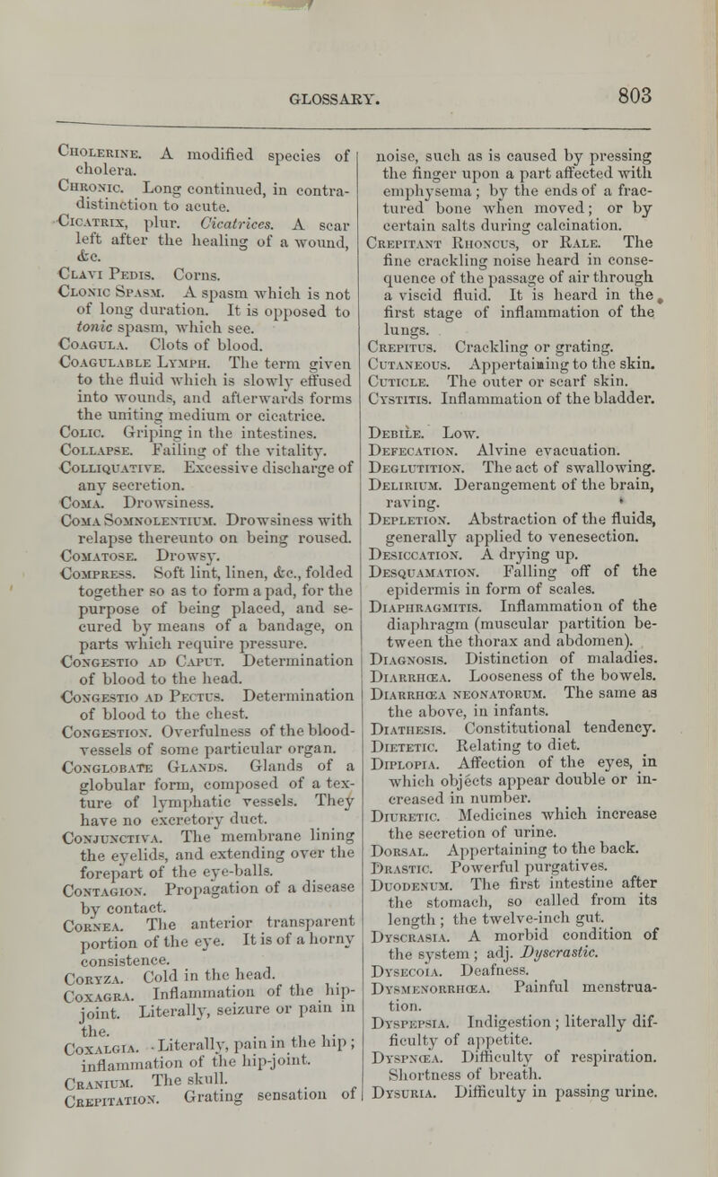 Cholerine. A modified species of cholera. Chronic. Long continued, in contra- distinction to acute. Cicatrix, plur. Cicatrices. A sear left after the healing of a wound, &c. Clavi Pedis. Corns. Clonic Spa9M, A spasm which is not of long duration. It is opposed to tonic spasm, which see. COAGULA. Clots of blood. Coagulable Lymph. The term given to the fluid which is slowly effused into wounds, and afterwards forms the uniting medium or cicatrice. Colic. Griping in the intestines. Collapse. Failing of the vitality. Colliquative. Excessive discharge of any secretion. Coma. Drowsiness. Coma Somnolextium. Drowsiness with relapse thereunto on being roused. Comatose. Drowsy. Compress. Soft lint, linen, <fcc, folded together so as to form a pad, for the purpose of being placed, and se- cured by means of a bandage, on parts which require pressure. Congestio ad Caput. Determination of blood to the head. Congestio ad Pectus. Determination of blood to the chest. Congestion. Overfuluess of the blood- vessels of some particular organ. Conglobate Glands. Glands of a globular form, composed of a tex- ture of lymphatic vessels. They have no excretory duct. Conjunctiva. Themembrane lining the eyelids, and extending over the forepart of the eye-balls. Contagion. Propagation of a disease by contact. Cornea. The anterior transparent portion of the eye. It is of a horny consistence. Coryza. Cold in the head. Coxagra. Inflammation of the hip- joint, literally, seizure or pain in the. . . . . Coxalgia. -Literally, pain in the hip ; inflammation of the hip-joint. Cranium. The skull. Crepitation. Grating sensation ol noise, such as is caused by pressing the finger upon a part affected with emphysema ; by the ends of a frac- tured bone when moved; or by certain salts during calcination. Crepitant Riioncus, or Rale. The fine crackling noise heard in conse- quence of the passage of air through a viscid fluid. It is heard in the, first stage of inflammation of the lungs. Crepitus. Crackling or grating. Cutaneous. Appertaining to the skin. Cuticle. The outer or scarf skin. Cystitis. Inflammation of the bladder. Debile. Low. Defecation. Alvine evacuation. Deglutition. The act of swallowing. Delirium. Derangement of the brain, raving. * Depletion. Abstraction of the fluids, generally applied to venesection. Desiccation. A drying up. Desquamation. Falling off of the epidermis in form of scales. Diaphragmitis. Inflammation of the diaphragm (muscular partition be- tween the thorax and abdomen). Diagnosis. Distinction of maladies. Diarrhcea. Looseness of the bowels. Diarrhqsa neonatorum. The same as the above, in infants. Diathesis. Constitutional tendency. Dietetic. Relating to diet. Diplopia. Affection of the eyes, in which objects appear double or in- creased in number. Diuretic. Medicines which increase the secretion of urine. Dorsal. Appertaining to the back. Drastic. Powerful purgatives. Duodenum. The first intestine after the stomach, so called from its length ; the twelve-inch gut. _ Dyscrasia. A morbid condition of the system ; adj. Dyscrastic. Dysecoia. Deafness. Dysmenorrhea. Painful menstrua- tion. Dyspepsia. Indigestion ; literally dif- ficulty of appetite. Dyspnoza. Difficulty of respiration. Shortness of breath. Dysuria. Difficulty in passing urine.