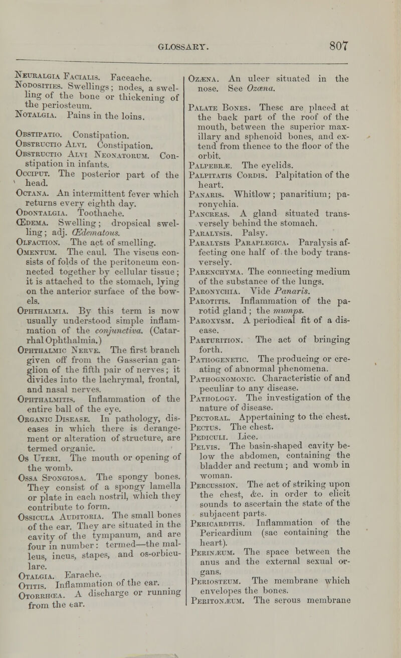 Neuralgia Facialis. Faceache. Nodosities. Swellings; nodes, a swel- ling of the bone or thickening of the periosteum. Notalgia. Pains in the loins. Obstipatio. Constipation. Obstructio Alvi. Constipation. Obstructio Alvi Neonatorum. Con- stipation in infants. Occiput. The posterior part of the ' head. Octana. An intermittent fever which returns every eighth day. Odontalgia. Toothache. (Edema. Swelling; dropsical swel- ling ; adj. (Edematous. Olfaction. The act of smelling. Omentum. The caul. The viscus con- sists of folds of the peritoneum con- nected together by cellular tissue ; it is attached to the stomach, lying on the anterior surface of the bow- els. Ophthalmia. By this term is now usually understood simple inflam- mation of the conjunctiva. (Catar- rhal Ophthalmia.) Ophthalmic Nerve. The first branch given off from the Gasserian gan- glion of the fifth pair of nerves; it divides into the lachrymal, frontal, and nasal nerves. Ophthalmitis. Inflammation of the entire ball of the eye. Organic Disease. In pathology, dis- eases in which there is derange- ment or alteration of structure, are termed organic. Os Uteri. The mouth or opening of the womb. Ossa Spongiosa. The spongy bones. They consist of a spongy lamella or plate in each nostril which they contribute to form. Ossicula Auditokia. The small bones of the ear. They are situated in the cavity of the tympanum, and are four in number : termed—the mal- leus, incus, stapes, and os-orbicu- lare. Otalgia. Earache. Otitis Inflammation of the ear. Otorrikea. A discharge or running from the ear. Oz.ena. An ulcer situated in the nose. See Ozcena. Palate Bones. These are placed at the back part of the roof of the mouth, between the superior max- illary and sphenoid bones, and ex- tend from thence to the floor of the orbit. Palpebr.e. The eyelids. Palpitatis Cordis. Palpitation of the heart. Panaris. Whitlow; panaritium; pa- ronychia. Pancreas. A gland situated trans- versely behind the stomach. Paralysis. Palsy. Paralysis Paraplegica. Paralysis af- fecting one half of the body trans- versely. Parenchyma. The connecting medium of the substance of the lungs. Paronychia. Vide Panaris. Parotitis. Inflammation of the pa- rotid gland; the mumps. Paroxysm. A periodical fit of a dis- ease. Parturition. The act of bringing forth. Pathogenetic. The producing or cre- ating of abnormal phenomena. Pathognomonic. Characteristic of and peculiar to any disease. Pathology. The investigation of the nature of disease. Pectoral. Appertaining to the chest. Pectus. The chest. Pediculi. Lice. Pelvis. The basin-shaped cavity be- low the abdomen, containing the bladder and rectum; and womb in woman. Percussion. The act of striking upon the chest, <fcc. in order to elicit sounds to ascertain the state of the subjacent parts. Pericarditis. Inflammation of the Pericardium (sac containing the heart). Perin.kum. The space between the anus and the external sexual or- gans. Periosteum. The membrane which envelopes the bones. Periton.eum. The serous membrane