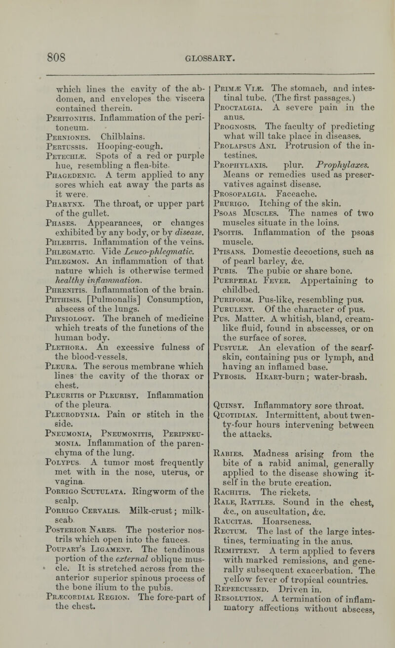 ■which lines the cavity of the ab- domen, and envelopes the viscera contained therein. Peritonitis. Inflammation of the peri- toneum. Perniones. Chilblains. Pertussis. Hooping-cough. Petechia. Spots of a red or purple hue, resembling a flea-bite- Phagedenic. A term applied to any sores which eat away the parts as it were. Pharynx. The throat, or upper part of the gullet. PnASES. Appearances, or changes exhibited by any body, or by disease. Phlebitis. Inflammation of the veins. Phlegmatic. Vide Leuco-phlegmatic. Phlegmon. An inflammation of that nature which is otherwise termed healthy inflammation. PnRENiTis. inflammation of the brain. Phthisis. [Pulmonalis] Consumption, abscess of the lungs. Physiology. The branch of medicine which treats of the functions of the human body. Plethora. An excessive fulness of the blood-vessels. Pleura. The serous membrane which lines the cavity of the thorax or chest. Pleuritis or Pleurisy. Inflammation of the pleura. Pleurodynia. Pain or stitch in the side. Pneumonia, Pneumonitis, Peripneu- monia. Inflammation of the paren- chyma of the lung. Polypus. A tumor most frequently met with in the nose, uterus, or vagina. Porrigo Scutulata. Ringworm of the scalp. Porrigo Cervalis. Milk-crust; milk- scab Posterior Nares. The posterior nos- trils which open into the fauces. Poupart's Ligament. The tendinous portion of the external oblique mus- • cle. It is stretched across from the anterior superior spinous process of the bone ilium to the pubis. Precordial Region. The fore-part of the chest. Prim.e Vi.e. The stomach, and intes- tinal tube. (The first passages.) Proctalgia. A severe pain in the anus. Prognosis. The faculty of predicting what will take place in diseases. Prolapsus Ani. Protrusion of the in- testines. Prophylaxis. plur. Prophylaxes. Means or remedies used as preser- vatives against disease. Prosopalgia. Faceache. Prurigo. Itching of the skin. Psoas Muscles. The names of two muscles situate in the loins. Psoitis. Inflammation of the psoas muscle. Ptisans. Domestic decoctions, such as of pearl barley, &c. Pubis. The pubic or share bone. Puerperal Fever. Appertaining to childbed. Puriform. Pus-like, resembling pus. Purulent. Of the character of pus. Pus. Matter. A whitish, bland, cream- like fluid, found in abscesses, or on the surface of sores. Pustule. An elevation of the scarf- skin, containing pus or lymph, and having an inflamed base. Pyrosis. HKART-burn; water-brash. Quinsy. Inflammatory sore throat. Quotidian. Intermittent, about twen- ty-four hours intervening between the attacks. Rabies. Madness arising from the bite of a rabid animal, generally applied to the disease showing it- self in the brute creation. Rachitis. The rickets. Rale, Rattles. Sound in the chest, <fec, on auscultation, &c. Raucitas. Hoarseness. Rectum. The last of the large intes- tines, terminating in the anus. Remittent. A term applied to fevers with marked remissions, and gene- rally subsequent exacerbation. The yellow fever of tropical countries. Repercussed. Driven in. Resolution. A termination of inflam- matory affections without abscess,