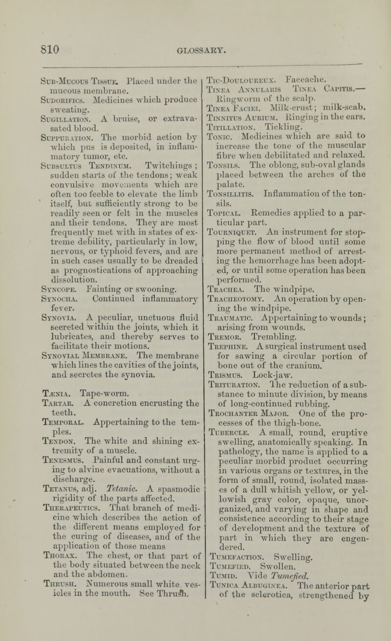 Sub-Mucous Tissue, Placed under the mucous membrane. SuDouiFKs. Medicines which produce sweating. Sugillation. A bruise, or extrava- sated blood. Suppuration. The morbid action by which pus is deposited, in inflam- matory tumor, etc. Subsultus Tenpinum. Twitehiiigs ; sudden starts of the tendons; weak convulsive movements which are often too feeble to elevate the limb itself, but sufficiently strong to be readily seen or felt in the muscles and their tendons. They are most frequently met witli in states of ex- treme debility, particularly in low, nervous, or typhoid fevers, and are in such cases usually to be dreaded as prognostications of approaching dissolution. Syncope. Fainting or swooning. Synociia. Continued inflammatory fever. Synovia. A peculiar, unctuous fluid secreted Avithin the joints, which it lubricates, and thereby serves to facilitate their motions. Synovial Membrane. The membrane which lines the cavities of the joints, and secretes the synovia. T.enia. Tape-worm. Tartar. A concretion encrusting the teeth. Temporal. Appertaining to the tem- ples. Texdon. The white and shining ex- tremity of a muscle. Tenesmus. Painful and constant urg- ing to alvine evacuations, without a discharge. Tetanus, adj. Tetanic. A spasmodic rigidity of the parts affected. Therapeutics. That branch of medi- cine which describes the action of the different means employed for the curing of diseases, and of the application of those means Thorax. The chest, or that part of the body situated between the neck and the abdomen. Thrush. Numerous small white ves- icles in the mouth. See Thrus*h. Tic-Doui.oi'REux. Faceache. Tinea Annularis Tinea Cwitis.— Ringworm of the scalp. Tinea Faciei. Milk-crust; milk-scab. Tinnitus Aurium. Kinging in the ears. Titillation. Tickling. Tonic. Medicines which are said to increase the tone of the muscular fibre when debilitated and relaxed. Tonsils. The oblong, sub-oval glands placed between the arches of the palate. Tonsillitis. Inflammation of the ton- sils. Topical. Remedies applied to a par- ticular part. Tourniquet. An instrument for stop- ping the flow of blood until some more permanent method of arrest- ing the hemorrhage has been adopt- ed, or until some operation has been performed. Trachea. The windpipe. Tracheotomy. An operation by open- ing the windpipe. Traumatic. Appertaining to wounds; arising from wounds. Tremor. Trembling. Trephine. A surgical instrument used for sawing a circular portion of bone out of the cranium. Trismus. Lock-jaw. Trituration. Ihe reduction of a sub- stance to minute division, by means of long-continued rubbing. Trochanter Major. One of the pro- cesses of the thigh-bone. Tubercle. A small, round, eruptive swelling, anatomicalby speaking. In pathology, the name is applied to a peculiar morbid product occurring in various organs or textures, in the form of small, round, isolated mass- es of a dull whitish yellow, or yel- lowish gray color, opaque, unor- ganized, and varying in shape and consistence according to their stage of development and the texture of part in which they are engen- dered. Tumefaction. Swelling. Tumefied. Swollen. Tumid. Vide Tumefied. Tunica Albugixea. The anterior part of the sclerotica, strengthened by