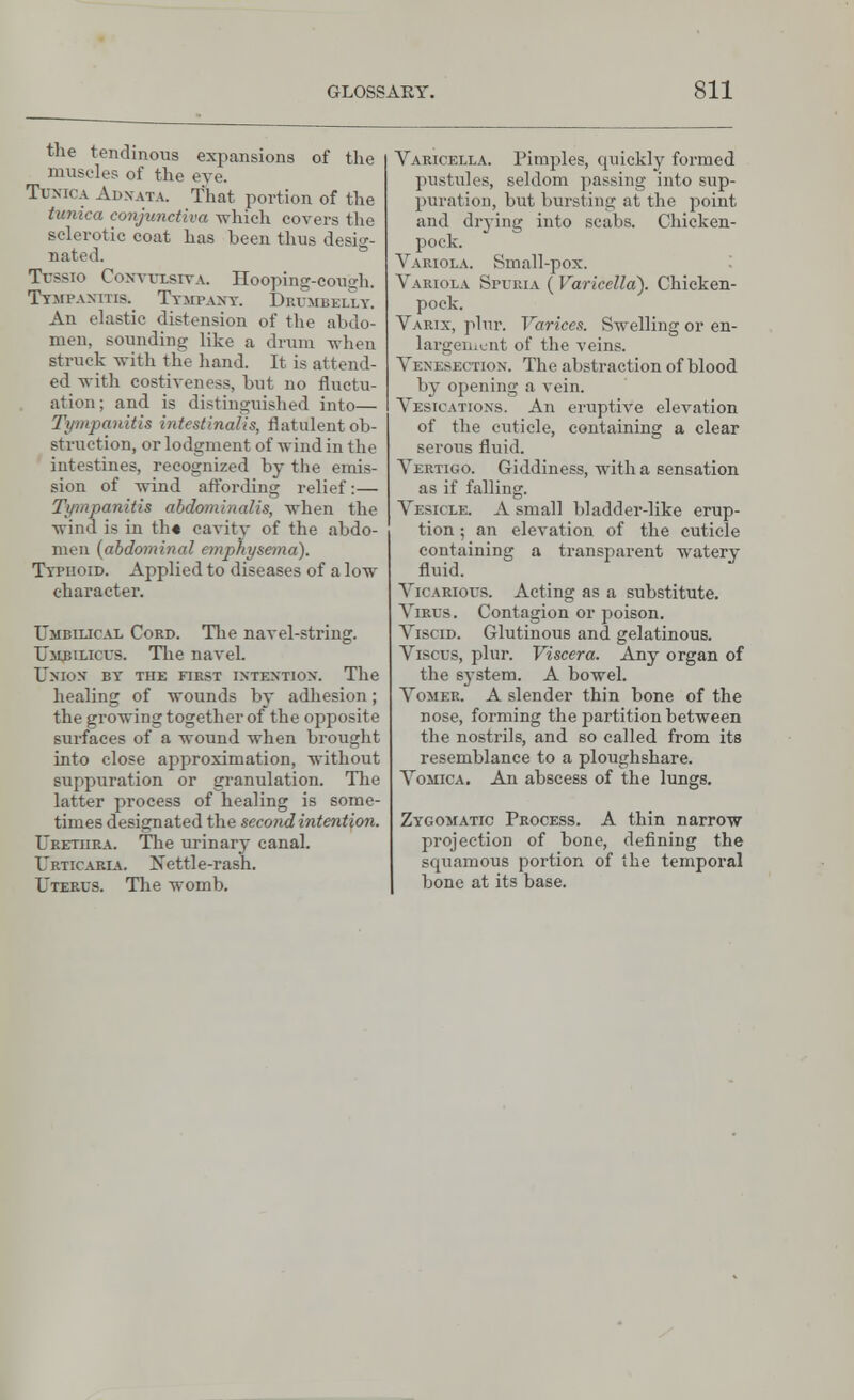 the tendinous expansions of the muscles of the eye. Tunica Adnata. That portion of the tunica conjunctiva which covers the sclerotic coat has been thus desig- nated. Tussio Coxvvlsiya. Hooping-congh. Tympanitic Tympany. Diumbeli.y. An elastic distension of the abdo- men, sounding like a drum when struck with the hand. It is attend- ed with costiveness, but no fluctu- ation; and is distinguished into— Tympanitis intestinalis, flatulent ob- struction, or lodgment of wind in the intestines, recognized by the emis- sion of wind affording relief:— Tympanitis abdominalis, when the wind is in th« cavity of the abdo- men (abdominal emphysema). Typhoid. Applied to diseases of a low character. Umbilical Cord. The navel-string. Umbilicus. The navel. Union by' the first intention. The healing of wounds by adhesion; the growing together of the opposite surfaces of a wound when brought into close approximation, without suppuration or granulation. The latter process of healing is some- times designated the second intention. Urethra. The urinary canal. Urticap.ia. Xettle-rash. Uterus. The womb. Varicella. Pimples, quickly formed pustules, seldom passing into sup- puration, but bursting at the point and drying into scabs. Chicken- pock. Variola. Small-pox. Vabiola Spubia ( Varicella). Chicken- pock. Varix, plur. Varices. Swelling or en- largement of the veins. A'enesection. The abstraction of blood by opening a vein. Vesications. An eruptive elevation of the cuticle, containing a clear serous fluid. Vertigo. Giddiness, with a sensation as if falling. Vesicle. A small bladder-like erup- tion ; an elevation of the cuticle containing a transparent watery fluid. J Vicarious. Acting as a substitute. Virus. Contagion or poison. Viscid. Glutinous and gelatinous. Viscus, plur. Viscera. Any organ of the system. A bowel. Vomer. A slender thin bone of the nose, forming the partition between the nostrils, and so called from its resemblance to a ploughshare. Vomica. An abscess of the lungs. Zygomatic Process. A thin narrow projection of bone, defining the squamous portion of the temporal bone at its base.