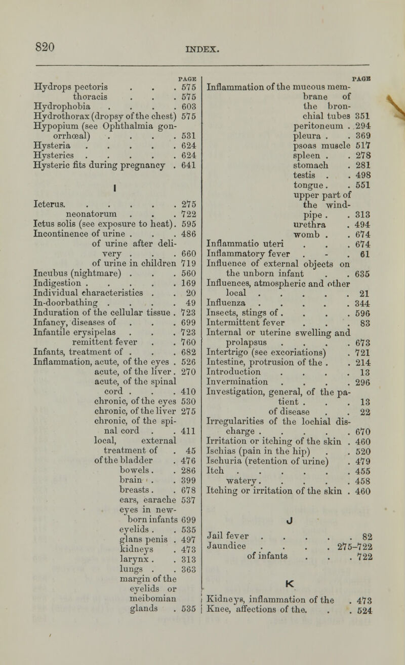 PAGE Hydrops pectoris . . .575 thoracis . . .575 Hydrophobia .... 603 Hydrothorax (dropsy of the chest) 575 Hypopium (see Ophthalmia gon- orrhoea!) . . . .531 Hysteria 624 Hysterics 624 Hysteric fits during pregnancy . 641 Icterus 275 neonatorum . . .722 Ictus solis (see exposure to heat). 595 Incontinence of urine . . . 486 of urine after deli- very . . .660 of urine in children 719 Incubus (nightmare) . . . 560 Indigestion 169 Individual characteristics . . 20 In-doorbathing . . . .49 Induration of the cellular tissue . 723 Infancy, diseases of . . .699 Infantile erysipelas . . .723 remittent fever . .760 Infants, treatment of . . . 682 Inflammation, acute, of the eyes . 526 acute, of the liver. 270 acute, of the spinal cord . . . 410 chronic, of the eyes 530 chronic, of the liver 275 chronic, of the spi- nal cord . .411 local, external treatment of . 45 of the bladder . 476 bowels. . 286 brain . . 399 breasts. . 678 ears, earache 537 eyes in new- born infants 699 eyelids . . 535 glans penis . 497 kidneys . 473 larynx . . 313 lungs . . 363 margin of the eyelids or meibomian glands . 535 PAGE Inflammation of the mucous mem- brane of the bron- chial tubes 351 peritoneum . 294 pleura . . 369 psoas muscle 517 spleen . .278 stomach . 281 testis . . 498 tongue. . 551 upper part of the wind- pipe . . 313 urethra . 494 womb . . 674 Inflammatio uteri . . . 674 Inflammatory fever . - .61 Influence of external objects on the unborn infant . . 635 Influences, atmospheric and other local 21 Influenza ..... 344 Insects, stings of. . . . 596 Intermittent fever . . .83 Internal or uterine swelling and prolapsus . . . .673 Intertrigo (see excoriations) . 721 Intestine, protrusion of the . . 214 Introduction . . . .13 Invermination .... 296 Investigation, general, of the pa- tient . . .13 of disease . . 22 Irregularities of the lochial dis- charge 670 Irritation or itching of the skin . 460 Ischias (pain in the hip) . . 520 Ischuria (retention of urine) . 479 Itch 455 watery 458 Itching or irritation of the skin . 460 Jail fever Jaundice of infants . 82 275-722 . 722 Kidneys, inflammation of the . 473 Knee, affections of the. . . 524