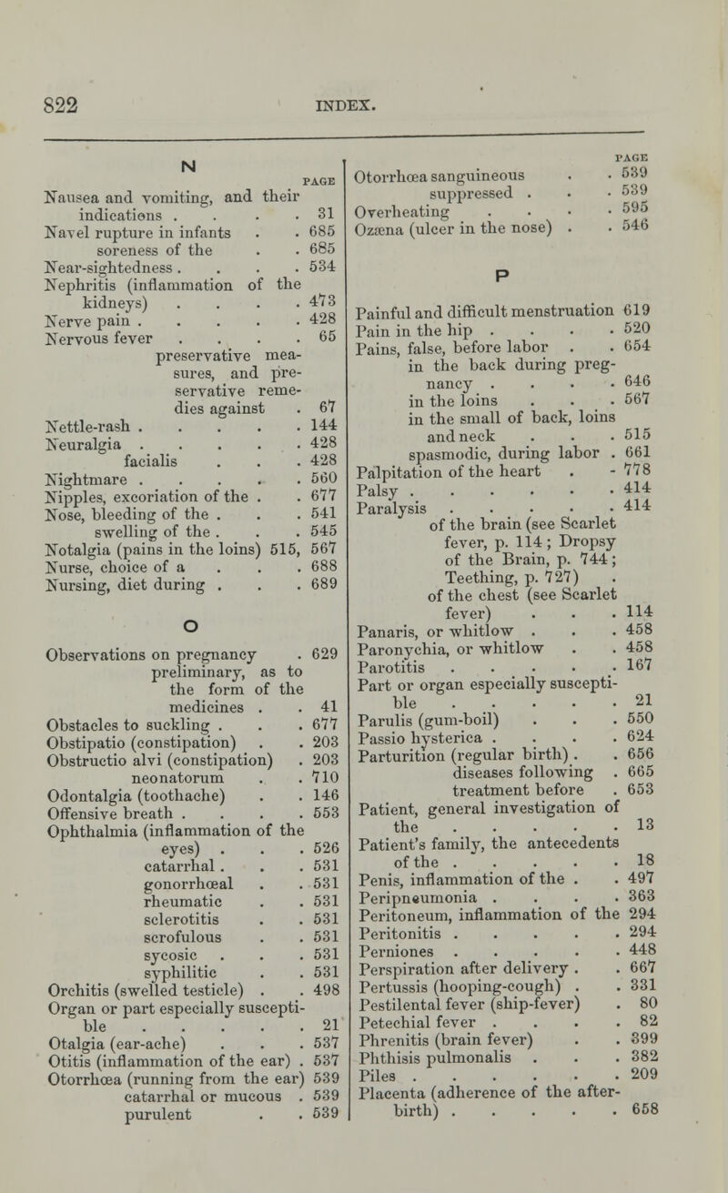 N Nausea and vomiting, and their indications . Navel rupture in infants soreness of the Near-sightedness .... Nephritis (inflammation of the kidneys) . Nerve pain Nervous fever . preservative mea- sures, and pre- servative reme- dies against 31 685 685 534 4*73 428 65 Nettle-rash Neuralgia . facialis Nightmare . Nipples, excoriation of the Nose, bleeding of the . swelling of the . Notalgia (pains in the loins Nurse, choice of a Nursing, diet during . . 67 . 144 . 428 . 428 . 560 . 677 . 541 . 545 515, 567 . 688 . 689 Observations on pregnancy . 629 preliminary, as to the form of the medicines . . 41 Obstacles to suckling . . . 677 Obstipatio (constipation) . . 203 Obstructio alvi (constipation) . 203 neonatorum . .710 Odontalgia (toothache) . .146 Offensive breath .... 553 Ophthalmia (inflammation of the eyes) . . . 526 catarrhal. . . 531 gonorrhoeal . .531 rheumatic . . 531 sclerotitis . . 531 scrofulous . .531 sycosic . . .531 syphilitic . .531 Orchitis (swelled testicle) . . 498 Organ or part especially suscepti- ble 21 Otalgia (ear-ache) . . . 537 Otitis (inflammation of the ear) . 537 Otorrhoea (running from the ear) 539 catarrhal or mucous . 539 purulent . . 539 Otorrhoea sanguineous suppressed . Overheating Oza;na (ulcer in the nose) TAGE . S&9 . 539 . 595 . 546 Painful and difficult menstruation 619 Pain in the hip . . . • 520 Pains, false, before labor . . 654 in the back during preg- nancy .... 646 in the loins . . 567 in the small of back, loins and neck . . . 515 spasmodic, during labor . 661 Palpitation of the heart . -778 Palsy 414 Paralysis 41* of the brain (see Scarlet fever, p. 114 ; Dropsy of the Brain, p. 744; Teething, p. 727) of the chest (see Scarlet fever) . . .114 Panaris, or whitlow . . . 458 Paronychia, or whitlow . . 458 Parotitis . . _ • • -167 Part or organ especially suscepti- ble 21 Parulis (gum-boil) . . . 550 Passio hysterica .... 624 Parturition (regular birth). . 656 diseases following . 665 treatment before . 653 Patient, general investigation of the 13 Patient's family, the antecedents of the 18 Penis, inflammation of the . . 497 Peripneumonia .... 363 Peritoneum, inflammation of the 294 Peritonitis 294 Perniones ..... 448 Perspiration after delivery . . 667 Pertussis (hooping-cough) . . 331 Pestilental fever (ship-fever) . 80 Petechial fever . . . .82 Phrenitis (brain fever) . . 399 Phthisis pulmonalis . . . 382 Piles 209 Placenta (adherence of the after- birth) 658