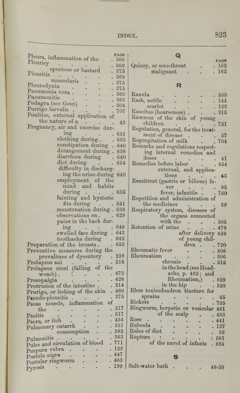 PAGE 369 369 375 369 315 375 363 363 504 707 Pjeura, inflammation of the ■Heurisy spurious or bastard '. -rleuntis museularis . Pleurodynia Pneumonia vera . Pneumonitis Podagra (see Gout) Porrigo larvalis . Poultice, external application of the nature of a . .43 Pregnancy, air and exercise dur- ing ... 631 clothing during . . 633 constipation during . 640 derangement during . 638 diarrhcea during . 640 diet during . . 634 difficulty in discharg- ing the urine during 640 employment of the mind and habits during . . . 635 fainting and hysteric fits during . . 641 menstruation during . 638 observations on. . 629 pains in the back dur- ing . . . 646 swelled face during . 643 toothache during . 642 Preparation of the breasts . . 653 Preventive measures during the prevalence of dysentery . 239 Prolapsus ani .... 214 Prolapsus uteri (falling of the womb) .'...• 673 Prosopalgia . . . • 428 Protrusion of the intestine . . 214 Prurigo, or itching of the skin . 460 Pseudo-pleuritis . • • .3*5 Psoas muscle, inflammation of the 517 Psoitis 517 Psora, or itch .... 454 Pulmonary catarrh _. . . 351 consumption . . 382 Pulmonitis 363 Pulse and circulation of blood . 771 Purpura rubra . . . .123 Pustula nigra . . . .447 Pustular ringworm . . .463 pyrosis . . • • .199 Quinsy, or sore-throat malignant TAGK . 152 . 162 Ranula 553 Rash, nettle . . . .144 scarlet .... 123 Raucitas (hoarseness) . . . 315 Rawness of the skin of young children .... 721 Regulation, general, for the treat- ment of disease . . .57 Regurgitation of milk . .704 Remarks and regulations respect- ing internal remedies and doses . . ... 41 Remedies before labor . . 654 external, and applica- tions . . .43 Remittent (gastric or bilious) fe- ver . . . 93 fever, infantile . . 760 Repetition and administration of the medicines . . .39 Respiratory system, diseases of the organs connected with the . . . 306 Retention of urine . . .479 after delivery 659 of young chil- dren . .720 Rheumatic fever . . . 506 Rheumatism .... 506 chronic . . . 515 in the head (see Head- ache, p. 462; and Rheumatism,) . 629 in the hip . . 520 Rhus toxicodendron tincture for sprains . . . .45 Rickets 755 Ringworm, herpetic or vesicular 461 of the scalp . . 463 Rose 441 Rubeola 127 Rules of diet . . . .55 Rupture : . . . ; 561 of the navel of infants . 685 Salt-water bath 48-50