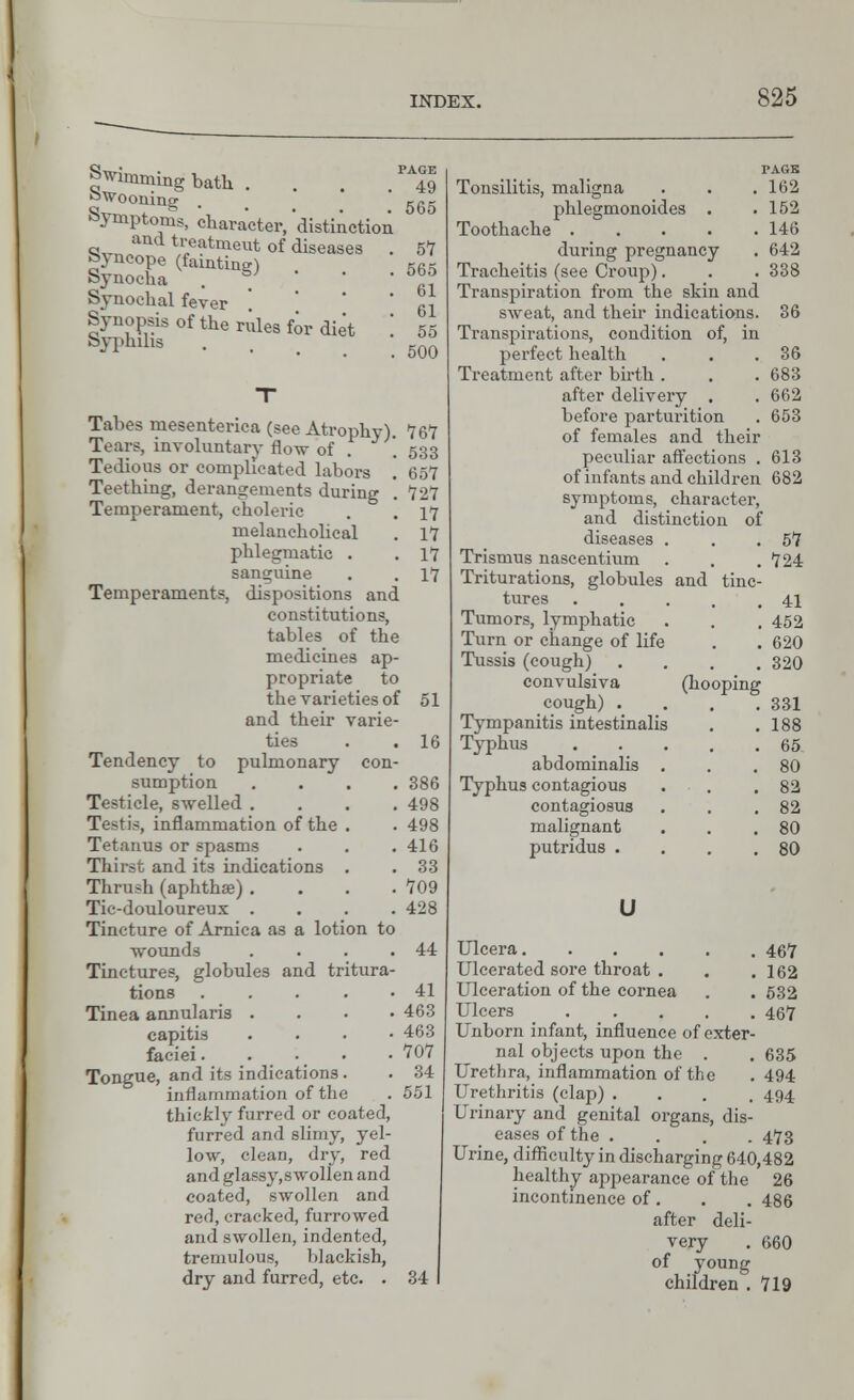 Swimming bath . . . ^49 Swooning ..... 565 symptoms, character, distinction and treatmeut of diseases . 57 fejnoope (fainting) 56k Synoeha . S> ' 5™ Synochal fever  ' g j Synopsis of the rules for diet '. 55 Syphilis •.... 500 Tabes mesenterica (see Atrophy). 767 Tears, involuntary flow of * 533 Tedious or complicated labors . 657 Teething, derangements during . 727 Temperament, choleric . . 17 melancholical . 17 phlegmatic . .17 sanguine . . 17 Temperaments, dispositions and constitutions, tables of the medicines ap- propriate to the varieties of 51 and their varie- ties . . 16 Tendency to pulmonary con- sumption .... 386 Testicle, swelled .... 498 Testis, inflammation of the . . 498 Tetanus or spasms . . . 416 Thirst and its indications . . 33 Thrush (aphtha?) . . . .709 Ti'--douloureux .... 428 Tincture of Arnica as a lotion to wounds . . . .44 Tinctures, globules and tritura- tions 41 Tinea annularis .... 463 capitis .... 463 faciei. . • • • 707 Tongue, and its indications . . 34 inflammation of the . 551 thick! v furred or coated, furred and slimy, yel- low, clean, dry, red and glassy,swollen and coated, swollen and red, cracked, furrowed and swollen, indented, tremulous, blackish, dry and furred, etc. . 34 TAGS Tonsilitis, maligna . . . 162 phlegmonoides . .152 Toothache 146 during pregnancy . 642 Tracheitis (see Croup). . . 338 Transpiration from the skin and sweat, and their indications. 36 Transpirations, condition of, in perfect health . . .36 Treatment after birth. . .683 after delivery . . 662 before parturition . 653 of females and their peculiar affections . 613 of infants and children 682 symptoms, character, and distinction of diseases . . .57 Trismus nascentium . . .724 Triturations, globules and tinc- tures 41 Tumors, lymphatic . . . 452 Turn or change of life . . 620 Tussis (cough) .... 320 convulsiva (hooping cough) . . . .331 Tympanitis intestinalis . .188 Typhus 65 abdominalis . . .80 Typhus contagious . . .82 contagiosus . . .82 malignant . . .80 putridus . . . .80 U Ulcera 467 Ulcerated sore throat . . .162 Ulceration of the cornea . . 532 Ulcers ..... 467 Unborn infant, influence of exter- nal objects upon the . . 635 Urethra, inflammation of the . 494 Urethritis (clap) .... 494 Urinary and genital organs, dis- eases of the .... 473 Urine, difficulty in discharging 640,482 healthy appearance of the 26 incontinence of. . . 486 after deli- very . 660 of young children .719