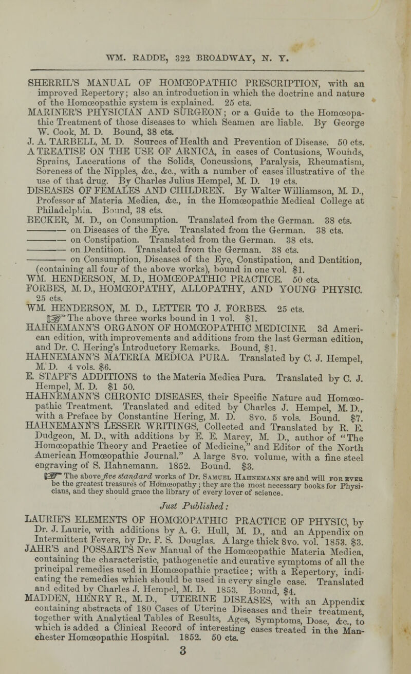 WM. RADDE, 322 BROADWAY, N. T. SHERRIL'S MANUAL OF HOMCEOPATHIC PRESCRIPTION, with an improved Repertory; also an introduction in which the doctrine and nature of the Homoeopathic system is explained. 25 cts. MARINER'S PHYSICIAN AND SURGEON; or a Guide to the Homoeopa- thic Treatment of those diseases to which Seamen are liable. By George W. Cook, M. D. Bound, 38 cts. J. A. TARBELL, M. D. Sources of Health and Prevention of Disease. 60 cts. A TREATISE ON THE USE OF ARNICA, in cases of Contusions, Wounds, Sprnins, Lacerations of the Solids, Concussions, Paralysis, Rheumatism, Soreness of the Nipples, &c, &c, with a number of cases illustrative of the use of that drug. By Charles Julius Hempel, M. D. 19 cts. DISEASES OF FEMALES AND CHILDREN. By Walter Williamson, M D., Professor af Materia Medica, &c, in the Homoeopathic Medical College at Philadelphia. Bound, 38 cts. BECKER, M. D, on Consumption. Translated from the German. 38 cts. on Diseases of the Eye. Translated from the German. 38 cts. ■— on Constipation. Translated from the German. 38 cts. on Dentition. Translated from the German. 38 cts. on Consumption, Diseases of the Eye, Constipation, and Dentition, (containing all four of the above works), bound in one vol. $1. WM. HENDERSON, M. D, HOMEOPATHIC PRACTICE. 50 cts, FORBES, M.D., HOMEOPATHY, ALLOPATHY, AND YOUNG PHYSIC. 25 cts. WM. HENDERSON, M. D, LETTER TO J. FORBES. 25 cts. gWThe above three works bound in 1 vol. $1. HAHNEMANN'S ORGANON OF HOMCEOPATHIC MEDICINE 3d Ameri- can edition, with improvements and additions from the last German edition, and Dr. C. Hering's Introductory Remarks. Bound, $1. HAHNEMANN'S MATERIA MEDICA PURA. Translated by C. J. Hempel M. D. 4 vols. |6. E. STAPF'S ADDITIONS to the Materia Medica Pura. Translated by C J Hempel, M. D. $1 50. HAHNEMANN'S CHRONIC DISEASES, their Specific Nature aud Homoeo- pathic Treatment. Translated and edited by Charles J. Hempel, M. D., with a Preface by Constantine Hering, M. D. 8vo. 5 vols. Bound $7' HAHNEMANN'S LESSER WRITINGS, Collected and Translated by R. e! Dudgeon, M. D, with additions by E. E. Marey, M. D, author of  The Homoeopathic Theory and Practice of Medicine, and Editor of the North American Homoeopathic Journal. A large 8vo. volume, with a fine steel engraving of S. Hahnemann. 1852. Bound. $3. ^^ The above five standard works of Dr. Samuel Hahnemann are and will for rvbe be the greatest treasures of Homoeopathy; they are the most necessary books for Physi- cians, aud they should grace the library of every lover of science. Just Published: LAURIE'S ELEMENTS OF HOMCEOPATHIC PRACTICE OF PHYSIC, by Dr. J. Laurie, with additions by A. G. Hull, M. D, and an Appendix on Intermittent Fevers, by Dr. F. S. Douglas. A large thick 8vo. vol. 1853. $3. JAHR'S and POSSARTS New Manual of the Homoeopathic Materia Medica, containing the characteristic, pathogenetic and curative symptoms of all the principal remedies used in Homoeopathic practice; with a Repertory, indi- cating the remedies which should be used in every single case. Translated and edited by Charles J. Hempel, M. D. 1853. Bound $4 MADDEN, HENRY R., M. D, UTERINE DISEASES, 'with an Appendix containing abstracts of 180 Cases of Uterine Diseases and their treatment together with Analytical Tables of Results, Ages, Symptoms, Dose <fec. to which is added a Clinical Record of interesting cases treated in the Man- chester Homoeopathic Hospital. 1852. 60 cts.