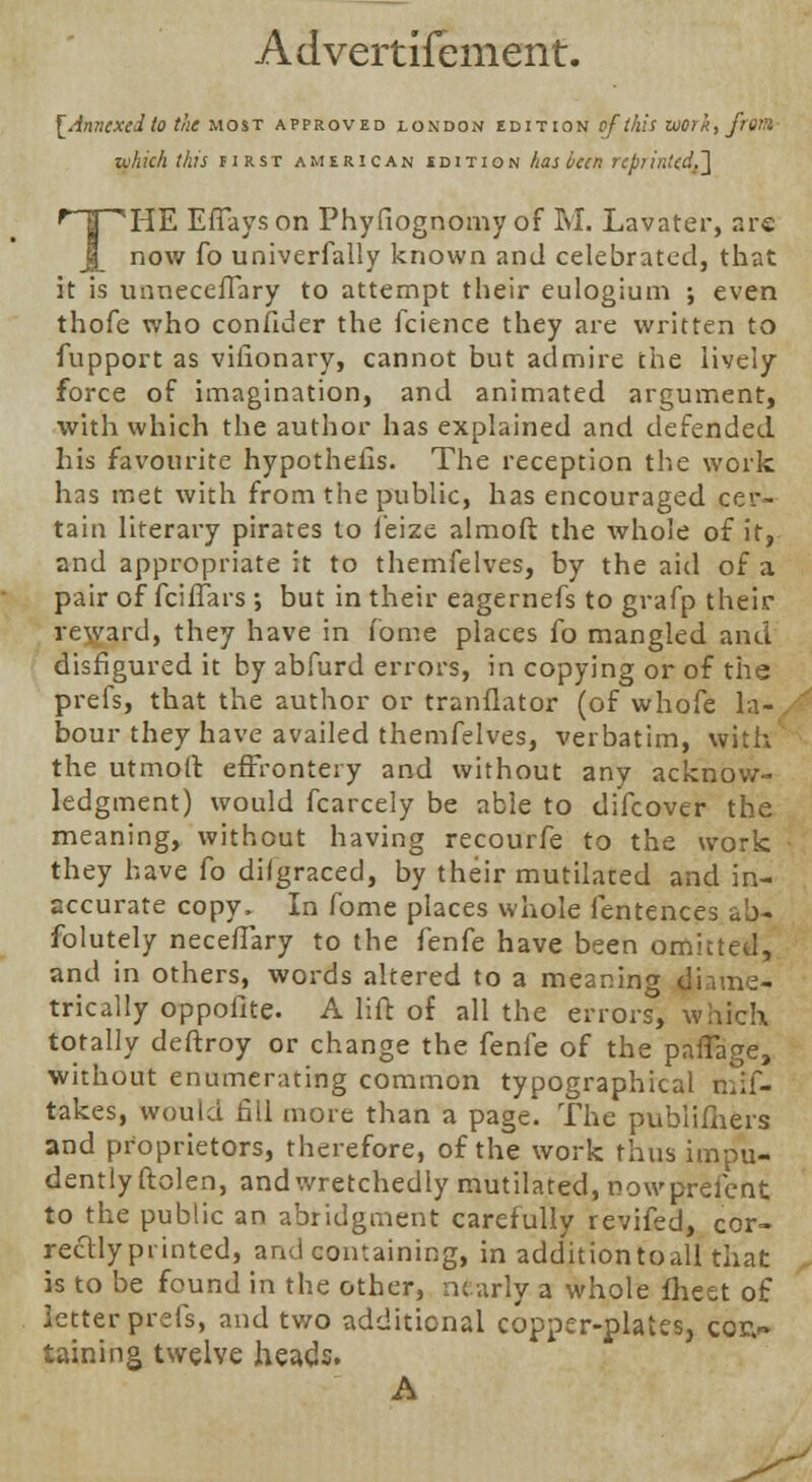 Advertifement. [Annexed to the most approved lokdon edition of this work, from zohich this first American edition has been rept intcd.'] THE Effays on Phyfiognomy of M. Lavater, are now fo univerfally known and celebrated, that it is unneceffary to attempt their eulogium ; even thofe who confider the fcience they are written to fupport as vifionary, cannot but admire the lively force of imagination, and animated argument, with which the author has explained and defended his favourite hypothecs. The reception the work has met with from the public, has encouraged cer- tain literary pirates to l'eize almoft the whole of it, and appropriate it to themfelves, by the aid of a pair of fciffars ; but in their eagernefs to grafp their reward, they have in fome places fo mangled and disfigured it by abfurd errors, in copying or of the prefs, that the author or tranfiator (of whofe la- bour they have availed themfelves, verbatim, with the utmoft effrontery and without any acknow- ledgment) would fcarcely be able to difcover the meaning, without having recourfe to the work they have fo dilgraced, by their mutilated and in- accurate copy. In fome places whole fentences ah- folutely neceffary to the fenfe have been omitted, and in others, words altered to a meaning diame- trically oppofite. A lift of all the error?, which totally deftroy or change the fenfe of the pafTage, without enumerating common typographical mif- takes, would 611 more than a page. The pubiifhers and proprietors, therefore, of the work thus impu- dently ftolen, and wretchedly mutilated, nowprefent to the public an abridgment carefully reviled, cor- rectly printed, and containing, in additiontoall that is to be found in the other, nearly a whole fheet of letter prefs, and two additional copper-plates, coi> taining twelve heads. A