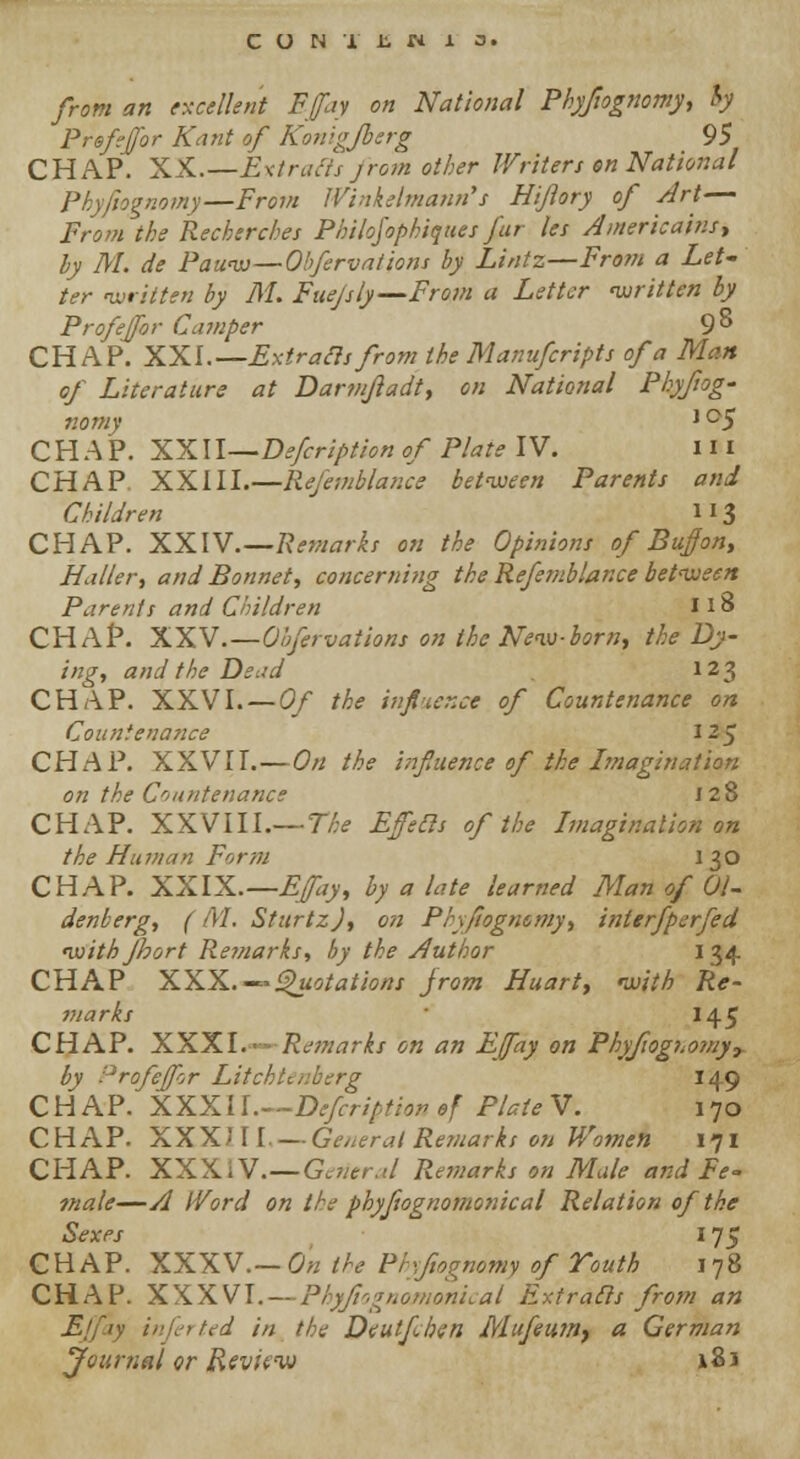 from an excellent Ffty on National Phyfiognomy, hy Prsfejfor Kant of Konigjberg 95 CHAP. XX.—Extracts jrom other Writers en National Phyfiognomy—From Winkelmann's Hifory of Art— From the Recherche: Philojophiques fur les Americains, hy M. de Pauw—Obfervations hy Lintz—From a Let- ter written by M. Fuejsly—From a Letter written hy Prof for Camper 9° CHAP. XXI.— Extrafis from the Mamifcripts of a Man of Literature at Darmjladt, on National Phyfiog- nomy J °5 CHAP. XXII—Defcription of Plate IV. 1*1 CHAP XXIII.—Refemblance between Parents and Children H3 CHAP. XXIV—Remarks on the Opinions of Bujfon, Baiter, and Bonnet, concerning the Refemblance between Parents and Children 118 CHAP. XXV'.—Obfervations on the New-born, the Dy- ing, and the Deud 123 CHAP. XXVI.—Of the influence of Countenance on Countenance 125 CHAP. XXVII.—On the influence of the Imagination on the Countenance J 28 CHAP. XXVIII.— The Effecls of the Imagination on the Human Form I 30 CHAP. XXIX—EJay, hy a late learned Man of 01- denberg, (M. SturtzJ, on Phyfiognomy, interfperfed withfhort Remarks, by the Author 134 CHAP XXX.-^s/8/ww from Huart, with Re- marks 145 CHAP. XXXI.-- Remarks on an EJfay on Phyfiognomy,. by Profejfir Litchlaiberg 149 CHAP. XXXU.—Defcription of Plate V. 170 CHAP. XXXH I. — General Remarks on Women 171 CHAP. XXXIV.—General Remarks on Male and Fe- male—A Word on the phyfiognomonical Relation of the Sexes 175 CHAP. XXXV.—On the Phyftognomy of Youth 178 CHAP. XXXVI.—Phyfiognomonical Extrads from an Ejfay infer ted in the Deutfben Mufeumt a German Journal or Review 181