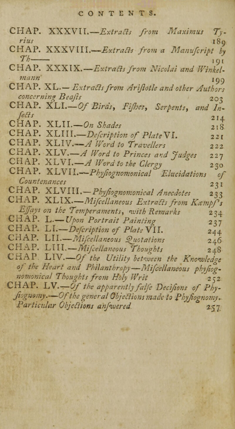 CHAP. XXXVU.—Extracts from Maximus Ty- rius 189 CHAP. XXXVIII.—£x*r*«3<r from a Manufcript by Th , (j ( CHAP. XXXIX.— Extraclsfrom Nicolal and Winkel- mann igq CHAP. XL—Extracts from Arijlotle andother Authors concerning Beajis 20? CHAP. XL I.—Of Birds, Fijhesy Serpents, and In- feilt 214 CHAP. XLIL—0« Shades 218 CHAP. XLIII Defcription of PlateVl. 221 CHAP. XLIV.—A 'Word to Travellers 222 CHAP. XLV A Word to Princes and Judges 227 CHAP. XLVL—A Word to the Clergy 230 CHAP. XLVII.—Phyftognomonical Elucidations of Countenances 2 ? 1 CHAP. XLVIII. — Phyfiognomonical Anecdotes 233 CHAP. XLIX Mifcellaneous Extracts from Knempfs Ejfef* on the Te?nperaments, 'with Remarks 234 CHAP. L Upon Portrait Painting 237 CHAP. LI Defcription of Plate VII. 244 CHAP. LI I Mifcellaneous Quotations 246 CHAP. LUl.—Mijlellaneous Thoughts 24S CHAP LIV.—Of the Utility between the Knowledge of the Heart and Philanthropy—Mifcellaneous phyfiog- nomonical Thoughts from Holy Writ 252 CHAP. IN.—Of the apparently fa Ife Decifons of Phy- jiogntmy.—Of the general Objeclious?nade to Phyfognomy. Particular Objections anfvjered 2.57