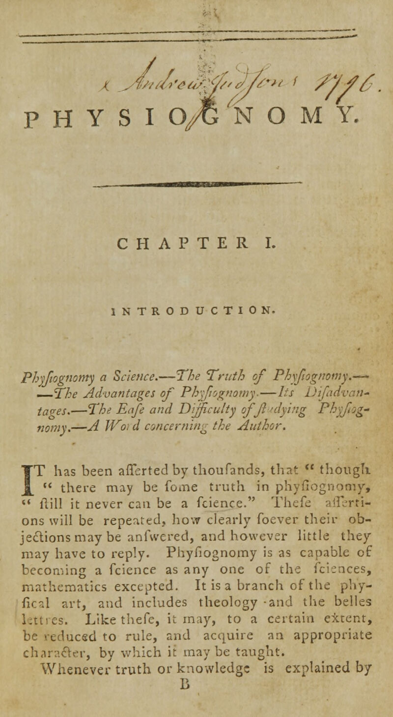 CHAPTER I. INTRODUCTION. Phyfiognomy a Science.—The Truth of Phyfiognomy.— —The Advantages of Phyftognamy.—lis Difadvan- taves.—The Eafe and Difficulty offiudying Phyfiog- nomy.—A Woi d concerning the Author. IT has been afTerted by thousands, that  though  there may be feme truth in phyfiognomy,  ilill it never can be a fcience. Thefe afTerti- ons will be repeated, how clearly foever their ob- jections may be anfwered, and however little they may have to reply. Phyfiognomy is as capable of becoming a fcience as any one of the fciences, mathematics excepted. It is a branch of the ph'y- ficd art, and includes theology -and the belles lettres. Like thefe, it may, to a certain extent, be reduced to rule, and acquire an appropriate character, by which it maybe taught. Whenever truth or knowledge is explained by B