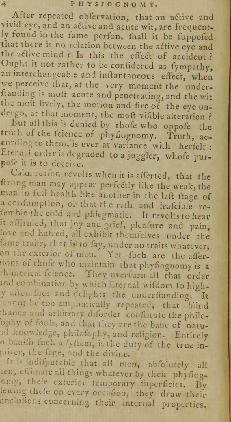 After repeated obfervation, that an active and vivid eye, and an active and acute wit, arc frequent- ly found in the lame perfon, lliall it be fuppofed that there is no relation between the active eye and the aaiye mind ? Is this the effect of accident? Ought it not rather to be confidered as fympathy, an interchangeable and inftantaneous effect, when we perceive that, at the very moment the under- standing is moft acute and penetrating, and the wit the moft lively, the motion and fire of the eye un- dergo, at that moment, the moft vifible alteration ? But all this is denied by thofe who oppofe the of the fcience of phyfiognomy. Truth, ac- g to them, is ever at variance with herfelf : Eferna] ore! ;raded to a juggler, whofe pur- pole it is to deceive. Calm reafon revolts .when it is afferted, that the : man may appear perfectly like the weak, the man in full health like another in the laft ftaec of a confumption, or that the ralh and irafcible re- the cold and phlegmatic. It revolts to hear I, that joy and grief, pleafure and pain, d, all exhibit themfelves under the same traits, that is to fay, underno traits whatever, on the exterior of man/ Yet fuch are the affer- tions of thofe who maintain that phyfiognomy is a chimerical fcience. They overturn all that order ination by which Eternal wifdom fo high- is the underftanding. It I be too emphatically repeated, that blind ■hance sr conftitute the philo- ophy of fools, and that they are the bane of natu- h lofophy, and religion. Entirely : fyftem, is the duty of the true in- ge, and the divine. Ic is ^ble that all men, ahfclutely all len, eftimate all things whatever by their phvfiog- their exterior temporary fuperficifs.' l\y fe on every occafion, they draw their ondufions concerning their internal properties.