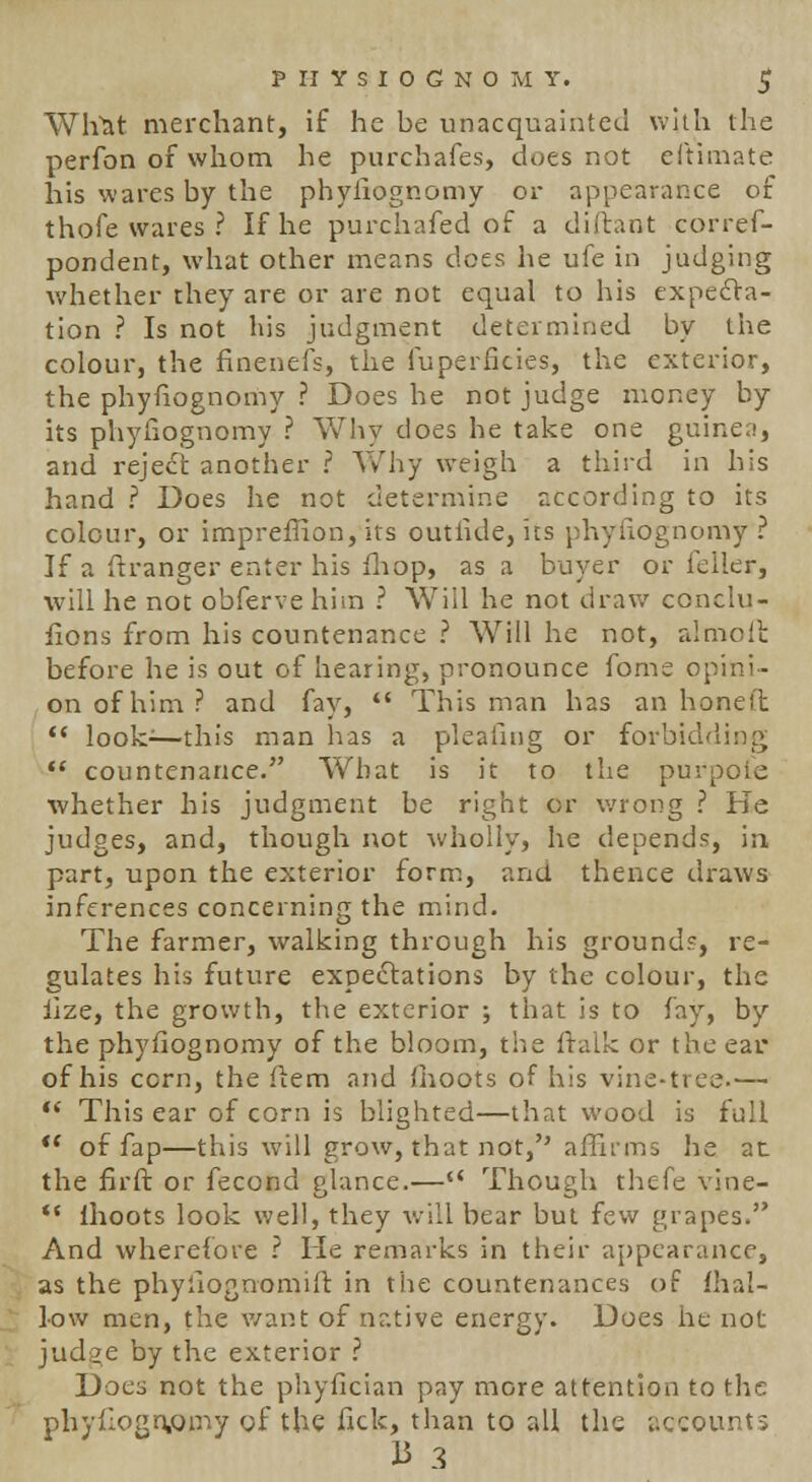 What merchant, if he be unacquainted with the perfon of whom he purchafes, does not eftimate his wares by the phyiiognomy or appearance of thofe wares ? If he purchafed of a diftant corref- pondent, what other means does he ufe in judging whether they are or are not equal to his expecta- tion ? Is not his judgment determined by the colour, the finenefs, the fuperficies, the exterior, the phyiiognomy ? Does he not judge money by its phyiiognomy ? Why does he take one guinea, and reject, another ? Why weigh a third in his hand ? Does he not determine according to its colour, or impreffion, its outride, its phyiiognomy? If a ft ranger enter his mop, as a buyer or feller, will he not obferve him ? Will he not draw conclu- iions from his countenance ? Will he not, almoffc before he is out of hearing, pronounce fome opini- on of him? and fay,  This man has an honeft  look:—this man has a pleating or forbidding  countenance. What is it to the purpole whether his judgment be right or wrong ? He judges, and, though not wholly, he depends, in part, upon the exterior form, and thence draws inferences concerning the mind. The farmer, walking through his ground?, re- gulates his future expectations by the colour, the iize, the growth, the exterior ; that is to fay, by the phyfiognomy of the bloom, the ftalk or the ear of his corn, the item and ihoots of his vine-tree—  This ear of corn is blighted—that wood is full  of fap—this will grow, that not, affirms he at the fir ft or fecond glance.— Though thefe vine- *' Ihoots look well, they will bear but few grapes. And wherefore ? He remarks in their appearance, as the phyliognomift in the countenances of {hal- low men, the want of native energy. Does he not judge by the exterior ? Does not the phyfician pay more attention to the phyilognprny of the fick, than to all the accounts 13 3