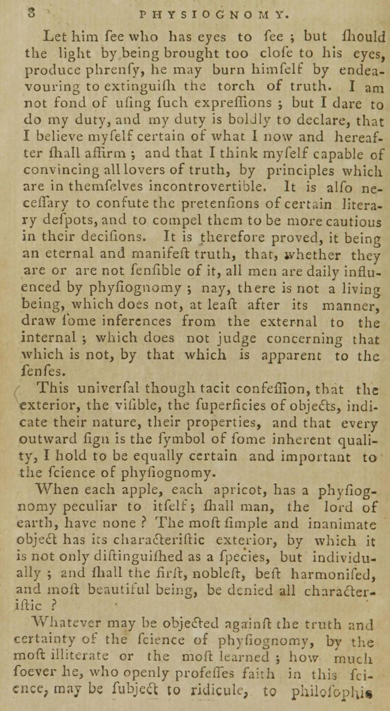 Let him fee who has eyes to fee ; but fhould the light by being brought too clofe to his eyes, produce phrenfy, he may burn himfelf by endea- vouring to extinguish the torch of truth. I am not fond of ufing fuch expreffions ; but I dare to do my duty, and my duty is boldly to declare, that I believe myfelf certain of what I now and hereaf- ter fhall affirm ; and that I think myfelf capable of convincing all lovers of truth, by principles which are in themfelves incontrovertible. It is alfo ne- cefTary to confute the pretenfions of certain litera- ry defpots, and to compel them to be more cautious in their decifions. It is therefore proved, it being an eternal and manifeft truth, that, whether they are or are not fenfible of it, all men are daily influ- enced by phyfiognomy ; nay, there is not a living being, which does not, at leaft after its manner, draw ibme inferences from the external to the internal ; which does not judge concerning that which is not, by that which is apparent to the fenfes. This univerfal though tacit confeffion, that the exterior, the viilble, the fuperhcies of objects, indi- cate their nature, their properties, and that every outward fign is the fymbol of fome inherent quali- ty, I hold to be equally certain and important to the fcience of phyfiognomy. When each apple, each apricot, has a phyfiog- nomy peculiar to itfelf; fhall man, the lord of earth, have none ? The moft fimple and inanimate object has its characteristic exterior, by which it is not only diftinguifhed as a fpecies, but individu- ally j and fhall the firft, nobleft, be ft harmonifed, and moft beautiful being, be denied all character- ise ? Whatever may be objected againft the truth and certainty of the fcience of phyfiognomy, by the moft illiterate or the moft learned ; how much foever he, who openly profeffes faith in this fci- ence, may be fubject to ridicule, to phjlofophi*