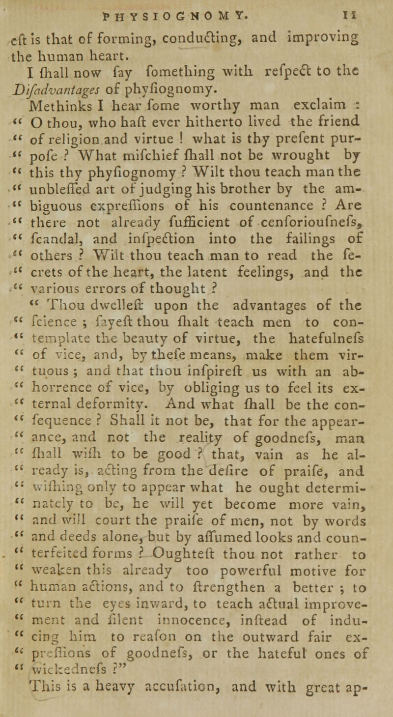 eft is that of forming, conducing, and improving the human heart. I (hall now fay fomething with refpect to the Difadvantages of phyfiognomy. Methinks I hear fome worthy man exclaim :  O thou, who haft ever hitherto lived the friend  of religion and virtue ! what is thy prefent pur-  pofe ? What rnifchief fhall not be wrought by '* this thy phyfiognomy ? Wilt thou teach man the ■ unbleffed art of judging his brother by the am- <c biguous expreffions of his countenance ? Are • there not already fufBcient of cenforioufnefs,  fcandal, and inflection into the failings of e( others ? Wilt thou teach man to read the fe-  crets of the heart, the latent feelings, and the •  various errors of thought ?  Thou dwelled upon the advantages of the <{ fcience ; fayeft thou flialt teach men to con-  template the beauty of virtue, the hatefulnefs  of vice, and, by thefe means, make them vir-  tuous ; and that thou infpireft us with an ab-  horrence of vice, by obliging us to feel its ex- e< ternal deformity. And what fhall be the con-  fequence ? Shall it not be, that for the appear-  ance, and not the reality of goodnefs, man  fhall wifli to be good ? that, vain as he al-  ready is, acting from the defire of praife, and thing only to appear what he ought determi-  nately to be, he will yet become more vain,  and will court the praife of men, not bywords  and deeds alone, but by affumed looks and coun-  terfeited forms ? Oughteft thou not rather to  weaken this already too powerful motive for  human actions, and to ftrengthen a better ; to  turn the eyes inward, to teach a£tual improve-  ment and filent innocence, inftead of indu-  cing him to reafon on the outward fair ex-  prcflions of goodnefs, or the hateful ones of  withednefs ? This is a heavy accufation, and with great ap-