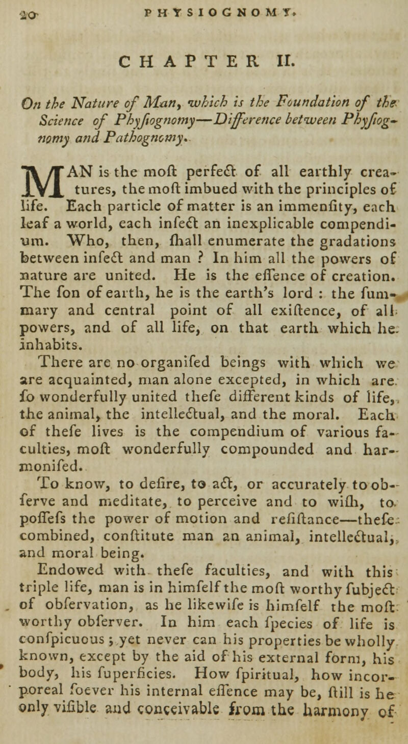 ■2.0- PHYSIOGNOMT. CHAPTER II. On the Nature of Mart, which is the Foundation of the Science of Phyfiognomy—Difference between Phyfiog- nomy and Pathognomy. MAN is the raoft perfect of all earthly crea- tures, the moft imbued with the principles of life. Each particle of matter is an immenfity, each leaf a world, each infect an inexplicable compendi- um. Who, then, fhall enumerate the gradations between infect and man ? In him all the powers of nature are united. He is the efTence of creation. The fon of earth, he is the earth's lord : the fum- mary and central point of all exiftence, of all powers, and of all life, on that earth which he. inhabits. There are no organifed beings with which we are acquainted, man alone excepted, in which are. fo wonderfully united thefe different kinds of life,, the animal, the intellectual, and the moral. Each of thefe lives is the compendium of various fa- culties, moft wonderfully compounded and har- monifed. To know, to deiire, to act, or accurately toob- ferve and meditate, to perceive and to wifli, to. pofTefs the power of motion and refinance—thefe combined, conftitute man an animal, intellectual, and moral being. Endowed with thefe faculties, and with this triple life, man is in himfelf the moft worthy fubject . of obfervation, as he likewife is himfelf the moft worthy obferver. In him each fpecies of life is confpicuous ; yet never can his properties be wholly known, except by the aid of his external form, his body, his fuperficies. How fpiritual, how incor- • poreal foever his internal efTence may be, ftill is he only vhable and conceivable from the harmony of