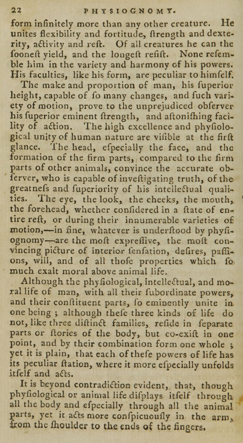 form infinitely more than any other creature. He unites flexibility and fortitude, ftrength and dexte- rity, activity and reft. Of all creatures he can the fooneft yield, and the longeft refift. None refem- ble him in the variety and harmony of his powers. His faculties, like his form, are peculiar tohimfelf. The make and proportion of man, his fuperior height, capable of fo many changes, and fuch vari- ety of motion, prove to the unprejudiced obferver his fuperior eminent ftrength, and aftonifhing faci- lity of action. The high excellence and phyfiolo- gical unity of human nature are vifible at the firft glance. The head, efpecially the face, and the formation of the firm parts, compared to the firm parts of other animals, convince the accurate ob- ferver, who is capable of investigating truth, of the greatnefs and fuperiority of his intellectual quali- ties. The eye, the look, the cheeks, the mouth, ' the forehead, whether confidered in a ftate of en- tire reft, or during their innumerable varieties of motion,—in fine, whatever is underftood by phyfi- ognomy—are the moft expreffive, the moft con- vincing picture of interior fenfation, defires, paffi- ons, will, and of all thofe properties which fo much exalt moral above animal life. Although the phyfiological, intellectual, and mo- ral life of man, with all their fubordinate powers, and their conftituent parts, fo eminently unite in one being ; although thefe three kinds of life do not, like three diftinct families, refide in feparate parts or ftories of the body, but co-exift in one point, and by their combination form one whole > yet it is plain, that each of thefe powers of life has its peculiar ftation, where it more efpecially unfolds itfelf and acts. It is beyond contradiction evident, that, though phyfiological or animal life difplays itfelf through all the body and efpecially through all the animal parts, yet it acts more confpicuoufly in the arm, trom the fhoulder to the ends of the fingers.