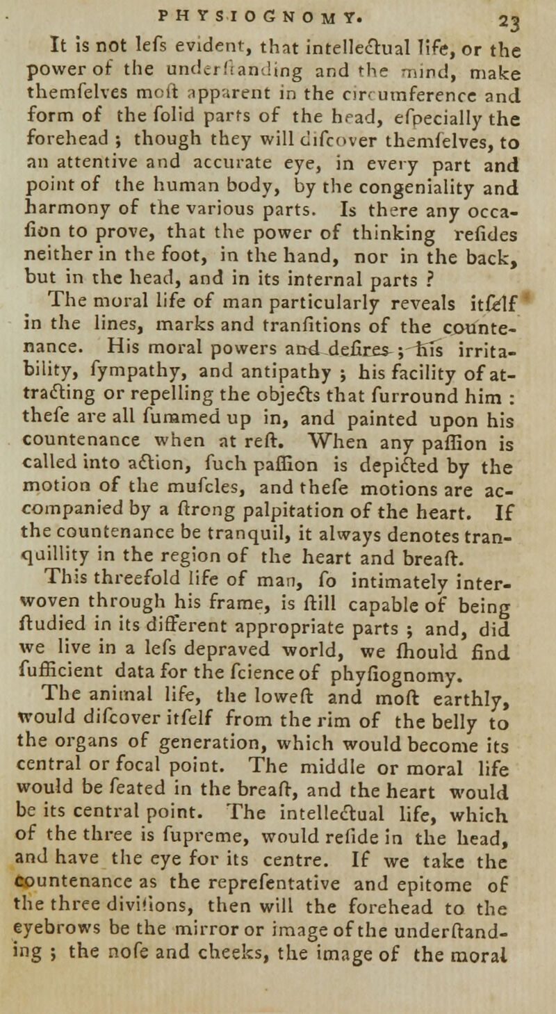 It is not lefs evident, that intellectual life, or the power of the und^i landing and the mind, make themfelves molt apparent in the circumference and form of the folid parts of the head, efpecially the forehead ; though they will difcover themfelves, to an attentive and accurate eye, in every part and point of the human body, by the congeniality and harmony of the various parts. Is there any occa- fion to prove, that the power of thinking refides neither in the foot, in the hand, nor in the back, but in the head, and in its internal parts ? The moral life of man particularly reveals itfelf in the lines, marks and tranfitions of the counte- nance. His moral powers and defire^ ;iiTs irrita- bility, fympathy, and antipathy 5 his facility of at- tracting or repelling the objects that furround him : thefe are all fummed up in, and painted upon his countenance when at reft. When any paffion is called into action, fuch paffion is depicted by the motion of the mufcles, and thefe motions are ac- companied by a ftrong palpitation of the heart. If the countenance be tranquil, it always denotes tran- quillity in the region of the heart and breaft. This threefold life of man, fo intimately inter- woven through his frame, is ftill capable of being ftudied in its different appropriate parts ; and, did we live in a lefs depraved world, we fhould find fufficient data for the fcienceof phyfiognomy. The animal life, the loweft and moft earthly, would difcover itfelf from the rim of the belly to the organs of generation, which would become its central or focal point. The middle or moral life would be feated in the breaft, and the heart would be its central point. The intellectual life, which of the three is fupreme, would refide in the head, and have the eye for its centre. If we take the Countenance as the reprefentative and epitome of the three divisions, then will the forehead to the eyebrows be the mirror or image of the understand- ing ; the nofe and cheeks, the image of the moral