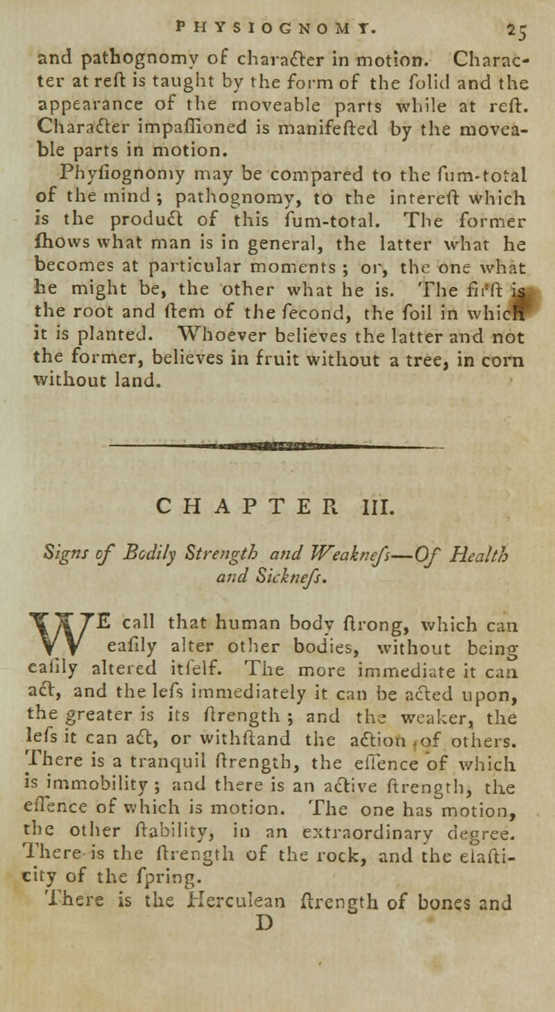 and pathognomy of character in motion. Charac- ter at reft is taught by the form of the folic! and the appearance of the moveable parts while at reft. Character impaflioned is manifefted by the movea- ble parts in motion. Phyfiognomy may be compared to the fum-total of the mind ; pathognomy, to the intereft which is the product of this fum-total. The former fhows what man is in general, the latter what he becomes at particular moments ; or, the one what he might be, the other what he is. The fir* ft ja> the root and ftem of the fecond, the foil in whicrr it is planted. Whoever believes the latter and not the former, believes in fruit without a tree, in corn without land. CHAPTER III. Signs of Bodily Strength and Weaknefs—Of Health and Sicknefs. WE call that human body ftrong, which can eafdy alter other bodies, without being eafily altered itfelf. The more immediate it can aft, and the lefs immediately it can be acted upon, the greater is its ftrength ; and the weaker, the lefs it can act, or withftand the adlion^f others. There is a tranquil ftrength, the efience of which is immobility ; and there is an active ftrength, the eflence of which is motion. The one has motion, the other ftability, in an extraordinary degree. There is the ftrength of the rock, and the elasti- city of the fpring. There is the Herculean ftrength of bones and D