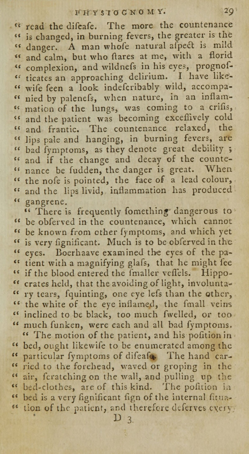 PHY SI 0 GNO M Y. Z<?  read the difeafe. The more the countenance  is changed, in burning fevers, the greater is the  danger. A man whofe natural afpect is mild «< and calm, but who ftares at me, with a florid (t complexion, and wildnefs in his eyes, prognof-  ticates an approaching delirium. I have like-  wife feen a look indefcribably wild, accompa-  nied by palenefs, when nature, in an inflam- *< mation of the lungs, was coming to a crifis,  and the patient was becoming exceffively cold  and frantic. The countenance relaxed, the  lips pale and hanging, in burning fevers, are  b2d fymptoms, as they denote great debility ;  and if the change and decay of the counte-  nance be fudden, the danger is great. When  the nofe is pointed, the face of a lead colour,  and the lips livid, inflammation has produced  gangrene.  There is frequently fomething' dangerous to  be obferved in the countenance, which cannot w be known from ether fymptoms, and which yet  is very fignificant. Much is to be obferved in the  eyes. Boerhaave examined the eyes of the pa- ft tient with a magnifying glafs, that he might fee  if the blood entered the fmaller veffels. Hippo-  crates held, that the avoiding of light, involunta-  ry tears, fquinting, one eye lefs than the other,  the white of the eye inflamed, the fmall veins *' inclined to be black, too much fvvelled, or too  much funken, were each and all bad fymptoms.  The motion of the patient, and his pofitionin u bed, ought likewife to be enumerated among the  particular fymptoms of difea% The hand car-  jicd to the forehead, waved or groping in the  air, fcratching on the wall, and pulling up the  bed-clothes, are of this kind. The pofition i.i '* bed is a very iignifkant fign of the internal fitua- <( tion of the patient, snd therefore deferves ever- W 3